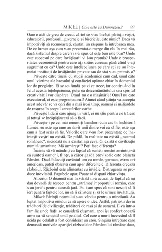 127MIKEL | Cine este ca Dumnezeu?
Oare e atât de greu de crezut că tot ce v-au învăţat părinţii voştri,
educatorii, profesorii, guvernele şi bisericile, este nimic? Dacă vă
împotriviţi să recunoaşteţi, căutaţi un răspuns la întrebarea mea.
De ce lumea aşa cum v-au prezentat-o merge din rău în mai rău,
dacă sistemul despre care vi s-a spus că este bun este bun? Unde
este succesul pe care învăţătorii vi l-au promis? Unde e prospe-
ritatea economică pentru care aţi strâns cureaua până când v-aţi
sugrumat cu ea? Unde este înţelepciunea pe care cei ce au înte-
meiat instituţii de învăţământ private sau de stat v-au promis-o?
Priveşte către tinerii cu studii academice cum cad, unul câte
unul, victime ale haosului şi confuziei apărute chiar în domeniul
lor de pregătire. Ei se scufundă pe zi ce trece, iar continuând în
felul acesta înţelepciunea, puterea discernământului sau spiritul
creativităţii vor dispărea. Omul nu e o maşinărie! Omul nu este
executorul, ci este programatorul! Atunci când ştiinţa va accepta
acest adevăr se va opri din a mai irosi timp, oameni şi miliardele
de resurse în scopul cercetărilor oarbe.
Priveşte liderii care ajung în vârf, ei nu ştiu pentru ce trăiesc
şi totuşi se încăpăţânează să o facă.
Priveşte-i pe cei mai renumiţi bancheri cum zac în închisori!
Lumea nu este aşa cum au dorit unii dintre voi ca să fie, este aşa
cum a fost scris să fie. Valorile care v-au fost prezentate de îna-
intaşii voştri nu există. De pildă, în realitate nu există „neamul
românesc“, niciodată nu a existat aşa ceva. Ci există o civilizaţie
numită umanitate. Mă urmăreşti? Poţi face diferenţa?
Înainte să vă mândriţi cu faptul că sunteţi români amintiţi-vă
că sunteţi oameni, fiinţe, a căror gazdă provizorie este planeta
Pământ. Dacă înlocuiţi cuvântul om cu român, german, evreu ori
american, puteţi observa cum apar diferenţele. Diferenţa creează
războiul. Războiul este alimentat cu invidie. Distrugerea se pro-
duce inevitabil. Pagubele apar. Poate să dispară chiar viaţa.
Alberto: O doamnă mai în vârstă m-a acuzat de faptul că nu
dau dovadă de respect pentru „strămoşii“ poporului român, care
s-au jertfit pentru această ţară. Eu i-am spus că sunt nevoit să îi
iert pentru faptele lor, nu să îi cinstesc şi să le urmez învăţătura.
Mikel: Părinţii neamului s-au vândut pentru o minciună. Au
luptat împotriva omului ca să apere o idee. Astfel, patrioţii devin
trădători de civilizaţie, trădători de rasă şi de oameni. E ca într-o
familie unde fraţii se consideră duşmani, apoi îşi confecţionează
arme ca să se ucidă unul pe altul. Cel care a murit încercând să îl
ucidă pe celălalt a fost considerat un erou. Singura întrebare care
demască motivele apariţiei războaielor Pământului rămâne doar,
 