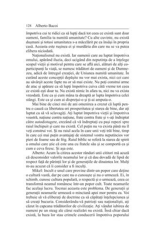 128 Alberto Bacoi
împotriva cui te ridici ca să lupţi dacă tot ceea ce există sunt doar
oameni, familia ta numită umanitate? Cu alte cuvinte, nu există
duşmani şi totusi umanitatea s-a măcelărit pe ea însăşi în propria
casă. Aceasta este ruşinea ei şi murdăria din care nu se va putea
elibera niciodată.
Naţionalismul nu există. Iar oamenii care au luptat împotriva
omului, apărând iluzia, deci ucigând din neputinţa de a înţelege
scopul vieţii şi motivul pentru care se află aici, alături de alţi co-
participanţi la viaţă, se numesc trădători de oameni şi de Dumne-
zeu, adică de întregul creaţiei, de Uniunea numită umanitate. În
curând aceste concepţii depăşite nu vor mai exista, nici cei care
au săvârşit aceste fapte nu or să mai existe. Nu poţi construi arme
de atac şi apărare ca să lupţi împotriva cuiva câtă vreme tot ceea
ce există eşti doar tu. Nu există nimic în afara ta, nici nu va exista
vreodată. Este ca şi cum mâna ta dreaptă ar lupta împotriva celei
stângi. Este ca şi cum ai dispreţui-o şi ţi-ai amputa-o.
Mai bine de cinci mii de ani omenirea a crezut că luptă pen-
tru o cauză ca libertatea ori prosperitatea şi starea de bine, dar aţi
luptat ca să vă sclavagiţi. Aţi luptat împotriva vieţii şi împotriva
voastră, naţiune contra naţiune, frate contra frate şi v-aţi îndreptat
către autodistugere, crezând că vă îndreptaţi cu paşi repezi spre
raiul închipuit şi care nu există. Cel puţin nu va exista până nu îl
veţi construi voi. Şi nu raiul acela în care unii veţi trăi bine, timp
în care cei mai puţin avantajaţi de sistemul vostru neputincios vor
pieri de foame sau de frig. Raiul biblic se referă la starea de spirit
a omului care ştie că este una cu fratele său şi se comportă ca şi
cum e ceva firesc. Şi aşa este.
Alberto: Acum la citirea acestor rânduri unii cititori mă acuză
că desconsider valorile neamului lor şi că dau dovadă de lipsă de
respect faţă de părinţii lor şi de generaţiile de dinaintea lor. Mulţi
m-au acuzat că îi consider a fi inculţi.
Mikel: Incult e unul care provine dintr-un popor care deţine
o cultură vastă, dar pe care nu o cunoaşte şi nu o urmează. Ei, în
schimb, cunosc cultura populară, o respectă şi o urmează, ceea ce
transformă neamul românesc într-un popor cult. Toate neamurile
fac acelaşi lucru. Tocmai aceasta este problema. De generaţii şi
generaţii neamurile urmează o minciună apoi mor pentru ea. Voi
trebuie să vă eliberaţi de doctrine ca să căpătaţi înţelepciunea şi
să creaţi bucuria. Considerându-vă patrioţi sau naţionalişti, aţi
căzut în capcana trădătorilor de civilizaţie. Aţi vândut iubirea de
oameni pe un steag ale cărui realizări nu există. Însă chiar dacă
există, la baza lor stau crimele conducerii împotriva poporului
 