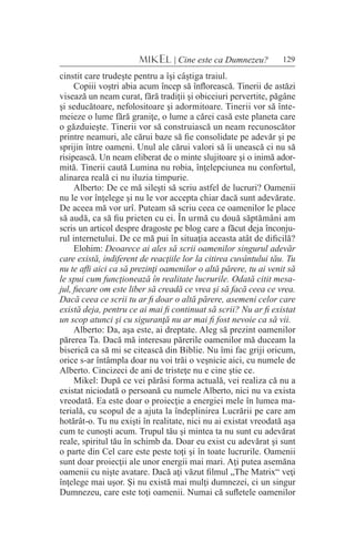 129MIKEL | Cine este ca Dumnezeu?
cinstit care trudeşte pentru a îşi câştiga traiul.
Copiii voştri abia acum încep să înflorească. Tinerii de astăzi
visează un neam curat, fără tradiţii şi obiceiuri pervertite, păgâne
şi seducătoare, nefolositoare şi adormitoare. Tinerii vor să înte-
meieze o lume fără graniţe, o lume a cărei casă este planeta care
o găzduieşte. Tinerii vor să construiască un neam recunoscător
printre neamuri, ale cărui baze să fie consolidate pe adevăr şi pe
sprijin între oameni. Unul ale cărui valori să îi unească ci nu să
risipească. Un neam eliberat de o minte slujitoare şi o inimă ador-
mită. Tinerii caută Lumina nu robia, înţelepciunea nu confortul,
alinarea reală ci nu iluzia timpurie.
Alberto: De ce mă sileşti să scriu astfel de lucruri? Oamenii
nu le vor înţelege şi nu le vor accepta chiar dacă sunt adevărate.
De aceea mă vor urî. Puteam să scriu ceea ce oamenilor le place
să audă, ca să fiu prieten cu ei. În urmă cu două săptămâni am
scris un articol despre dragoste pe blog care a făcut deja înconju-
rul internetului. De ce mă pui în situaţia aceasta atât de dificilă?
Elohim: Deoarece ai ales să scrii oamenilor singurul adevăr
care există, indiferent de reacţiile lor la citirea cuvântului tău. Tu
nu te afli aici ca să prezinţi oamenilor o altă părere, tu ai venit să
le spui cum funcţionează în realitate lucrurile. Odată citit mesa-
jul, fiecare om este liber să creadă ce vrea şi să facă ceea ce vrea.
Dacă ceea ce scrii tu ar fi doar o altă părere, asemeni celor care
există deja, pentru ce ai mai fi continuat să scrii? Nu ar fi existat
un scop atunci şi cu siguranţă nu ar mai fi fost nevoie ca să vii.
Alberto: Da, aşa este, ai dreptate. Aleg să prezint oamenilor
părerea Ta. Dacă mă interesau părerile oamenilor mă duceam la
biserică ca să mi se citească din Biblie. Nu îmi fac griji oricum,
orice s-ar întâmpla doar nu voi trăi o veşnicie aici, cu numele de
Alberto. Cincizeci de ani de tristeţe nu e cine ştie ce.
Mikel: După ce vei părăsi forma actuală, vei realiza că nu a
existat niciodată o persoană cu numele Alberto, nici nu va exista
vreodată. Ea este doar o proiecţie a energiei mele în lumea ma-
terială, cu scopul de a ajuta la îndeplinirea Lucrării pe care am
hotărât-o. Tu nu exişti în realitate, nici nu ai existat vreodată aşa
cum te cunoşti acum. Trupul tău şi mintea ta nu sunt cu adevărat
reale, spiritul tău în schimb da. Doar eu exist cu adevărat şi sunt
o parte din Cel care este peste toţi şi în toate lucrurile. Oamenii
sunt doar proiecţii ale unor energii mai mari. Aţi putea asemăna
oamenii cu nişte avatare. Dacă aţi văzut filmul „The Matrix“ veţi
înţelege mai uşor. Şi nu există mai mulţi dumnezei, ci un singur
Dumnezeu, care este toţi oamenii. Numai că sufletele oamenilor
 