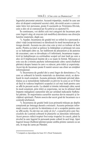 13MIKEL | Cine este ca Dumnezeu?
îngerului prezentat anterior. Această tripartiţie, modul în care am
ales să despart conţinutul acestei cărţi, devenită acum o conver-
saţie între trei persoane, poate fi asemuită cu Trinitatea Divină,
care a ales să se cunoască pe Ea prin/şi cu ajutorul Ei.
În continuare, voi defini cele trei categorii de încarnare prin
care îngerii aleg să execute (să modifice) derularea sau direcţia
lumilor materiale, după caz.
1). Aşadar, încarnarea de gradul trei se referă la o persoană a
cărei viaţă (scop/misiune) se derulează în mod inconştient pe în-
treaga durată. Aceasta nu ştie cine este şi nici ce trebuie să facă
acolo. Pentru ea totul se petrece la întâmplare şi primeşte tot ceea
ce se îndreaptă către ea. Iar indiferent de plasament şi de puterea
de executare, care se dovedeşte a fi inferioară, încarnarea respec-
tivă îşi îndeplineşte cu certitudine scopul cel mai înalt pe care a
ales să îl împlinească înainte de a se naşte în formă. Misiunea ei
este cea de a trimite pachete informaţionale către sursă (Sufletul
părinte) despre lumea în care s-a născut, prin trăiri şi experienţe.
Acest tip de încarnare poate fi numit senzor sau chiar un emiţător
informaţional.
2). Încarnarea de gradul doi a unui înger de densitatea a 7-a,
care se coboară în lumile materiale cu densitate mică, se deru-
lează în mod conştient. Aceasta primeşte informaţii privind iden-
titatea sa şi nenumărate îndrumări cu privire la ceea ce ar fi bine
să facă în vederea împlinirii scopului ei cel mai înalt pentru care
se află în prezent acolo. La rândul ei trimite informaţii către sursă
în mod conştient, prin trăiri şi experienţe, iar nu în ultimul rând
împarte mângâiere oamenilor din jur urmând indicaţiile Sufletu-
lui părinte. În majoritatea cazurilor acestea devin maeştrii şi în-
văţători spirituali. Putem asocia dar acest grad de încarnare cu o
centrală telefonică.
3). Încarnarea de gradul întâi (cea primară) trăieşte pe deplin
conştientă pe întreaga durată a misiunii. Aceasta primeşte infor-
maţii exacte cu privire la identitatea ei ori a scopului pentru care
se află acolo. Ea devine un stâlp de foc1, o poartă prin care fas-
ciculele de Lumină coboară în planurile cu densitate inferioară.
Acest proces ridică treptat frecvenţa trupului în cauză, până la
nivelul la care îngerul în persoană poate coborî în acel trup. Apoi
îngerul însuşi (Sufletul părinte) poate umbla printre oameni ca un
om, în trup de carne pe Pământ.
1 Compară cu Apocalipsa lui Ioan 10:1 (Noul Testament).
 