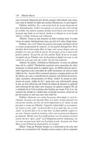 130 Alberto Bacoi
care lucrează împreună pot forma energii individuale mai mari,
care sunt la rândul lor părţi din acelaşi Dumnezeu; ei sunt îngerii!
Elohim: Iubiţilor, Eu v-am iertat încă de acum două mii de
ani, dintotdeauna. Astăzi voi sunteţi cei care aţi ales să îi iertaţi
pe ceilalţi. Iar pentru a putea săvârşi acest lucru este necesar să
începeţi mai întâi cu voi înşivă. Iartă-te şi iubeşte-te ca să îi poţi
iubi pe ceilalţi. Iertarea este eliberare.
Alberto: Vreau ca toţi oamenii să aibă viziunea mea. Cu toţii
vreau să capete înţelepciunea mea, pe toţi să îi aduc lângă mine.
Elohim: Aşa va fi! Omul nu poate fi mai puţin inteligent decât
o creaţie programată de oameni. La începutul dialogurilor M-ai
întrebat dacă intervenţia Mea în lume este aceea despre care au
profeţit cei care au trăit în trecut. Eu îţi spun că tu ai intervenit
pentru oameni. Tu eşti Eu, iar noi suntem Tatăl. Şi nu se va naşte
vreodată om pe Pământ care să dovedească faptul că ceea ce am
vorbit nu este aşa cum am vorbit. Tu eşti toţi oamenii.
Alberto: În cărţile „Vorbind cu Dumnezeu“ ai scris că sufletul
meu stă în „vârful“ Pământului asemeni unei caracatiţe ale cărei
tentacule se întind până la capătul opus, iar Biblia descrie picio-
arele îngerului (care sunt părţi de suflet încarnate) că sunt ca nişte
stâlpi de foc. Aceste filtre (oameni) primesc energia printr-un fel
de tuburi, pe care o transformă în materie sub formă de lecturi,
cărţi, seminarii, documentare ori filme. Astăzi Te anunţ cu entu-
ziasm că aceşti „stâlpi de foc“, porţi prin care informaţiile ajung
la noi, au fost observaţi sub formă de tuburi de plasmă cu ajutorul
unui telescop de tip radio care reuşeşte să capteze imagini 3D, de
o studentă de la Universitatea din Sydney pe nume Cleo Loi. Iar
oamenii de ştiinţă au validat deja existenţa acestora, totuşi nu îşi
pot da seama ce sunt sau care este rolul lor.
Elohim: Oamenii vor vedea Lucrarea abia după ce va fi în-
cheiată. Aceasta este dorinţa Mea. Cu toate că toţi oamenii vor
citi aceste cuvinte, iar Eu voi reciti împreună cu ei, iluzia va mai
persista o vreme pe Pământ. Capetele relativităţii se accentuea-
ză. Ceea ce este „rău“ va deveni din ce în ce mai rău, iar ce este
„bun“ va deveni din ce în ce mai bun. La final ambele capete se
vor uni. Unirea constă în iertarea celor care au provocat durerea
pe planetă. Mielul care S-a jertfit pentru voi are puterea să facă
aceste lucruri. Apoi „răul“ va fi îndepărtat pentru totdeauna, iar
cei care au provocat răul vor fi primiţi acasă. Aceasta este Voia
Mea şi este Planul de desăvârşire al creaţiei.
Mikel: Viaţa pe Pământ începe cu o minciună şi de cele mai
multe ori se termină la fel. Imediat cum te naşti şi devii conştient
 