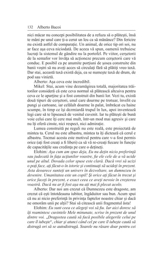 132 Alberto Bacoi
nici măcar nu concepi posibilitatea de a refuza să o plăteşti, însă
te mâni pe unul care ţi-a cerut un leu ca să mănânce? Din fericire
nu există astfel de comparaţie. Un animal, de orice tip ori soi, nu
ar face aşa ceva niciodată. De aceea vă spun, oamenii trebuiesc
lucraţi la sistemul de gândire nu la portofel. Pe viitor, cerşetorii
de la semafor vor învăţa să acţioneze precum cerşetorii care vă
conduc. E posibil ca pe anumite porţiuni de şosea construite din
banii voştri să nu aveţi acces să circulaţi fără să plătiţi vreo taxă.
Dar stai, această taxă există deja, ea se numeşte taxă de drum, de
pod sau vinietă.
Alberto: Aşa ceva este incredibil.
Mikel: Stai, acum vine dezamăgirea totală, majoritatea trăi-
torilor consideră că este ceva normal să plătească altcuiva pentru
ceva ce le aparţine şi a fost construit din banii lor. Vezi tu, există
două tipuri de cerşetori, unul care doarme pe trotuar, învelit cu
pungi şi cartoane, iar celălalt doarme în palat, îmbrăcat cu haine
scumpe, în timp ce îşi dezmiardă trupul în lux, apoi inventează
legi care să te lipsească de venitul cuvenit. Iar tu plăteşti de bună
voie celui care îţi cere mai mult, într-un mod mai agresiv şi care
nu îţi oferă cinste, nici respect, nici admiraţie.
Lumea construită pe reguli nu este reală, este proiectată de
mintea ta. Cerul nu este albastru, mintea ta îţi dictează că cerul e
albastru. Tocmai acesta este motivul pentru care v-a fost permis
orice (aţi fost creaţi a fi liberi) ca să vă re-creaţi fiecare în funcţie
de capacităţile sau credinţa pe care o deţineţi.
Elohim: Aşa cum am spus deja, Eu nu deţin nicio preferinţă
sau judecată în faţa acţiunilor voastre, fie ele cele de a vă ucide
unul pe altul. Dovada celor spuse este clară. Dacă vrei să ucizi
o poţi face, aţi făcut-o în istorie şi continuaţi să ucideţi în prezent.
Asta deoarece sunteţi un univers în dezvoltare, un dumnezeu în
devenire. Umanitatea este un copil! Şi orice aţi făcut în trecut şi
orice faceţi în prezent, e exact ceea ce aveţi nevoie în creşterea
voastră. Dacă nu ar fi fost aşa nu aţi mai fi plecat acolo.
Alberto: Dar noi am crezut că Dumnezeu este dragoste, am
crezut că eşti întotdeauna iubitor, îngăduitor sau bun. Acum spui
că nu ai nicio preferinţă în privinţa faptelor noastre chiar şi dacă
ne omorâm unii pe alţii? Stai să citească unii fragmentul ăsta!
Elohim: Eu sunt ceea ce alegeţi voi să fiu. Iar aici doresc să
îţi reamintesc cuvintele Mele minunate, scrise în prezent de unul
dintre voi. „Dragostea caută să facă posibile alegerile celui pe
care îl iubeşte“, chiar şi atunci când cel pe care îl iubeşte caută să
distrugă ori să se autodistrugă. Soarele nu răsare doar pentru cei
 