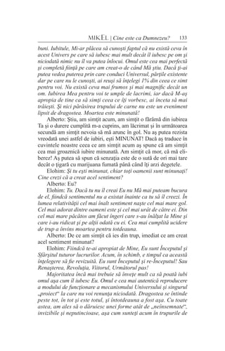 133MIKEL | Cine este ca Dumnezeu?
buni. Iubitule, Mi-ar plăcea să cunoşti faptul că nu există ceva în
acest Univers pe care să iubesc mai mult decât îl iubesc pe om şi
niciodată nimic nu îl va putea înlocui. Omul este cea mai perfectă
şi completă fiinţă pe care am creat-o de când Mă ştiu. Dacă ţi-ai
putea vedea puterea prin care conduci Universul, părţile existente
dar pe care nu le cunoşti, ai reuşi să înţelegi 1% din ceea ce simt
pentru voi. Nu există ceva mai frumos şi mai magnific decât un
om. Iubirea Mea pentru voi te umple de lacrimi, iar dacă M-aş
apropia de tine ca să simţi ceea ce îţi vorbesc, ai înceta să mai
trăieşti. Şi nici părăsirea trupului de carne nu este un eveniment
lipsit de dragostea. Moartea este minunată!
Alberto: Ştiu, am simţit acum, am simţit o fărâmă din iubirea
Ta şi o durere cumplită m-a cuprins, am lăcrimat şi în următoarea
secundă am simţit nevoia să mă arunc în gol. Nu aş putea rezista
vreodată unei astfel de iubiri, eşti MINUNAT! Dacă aş traduce în
cuvintele noastre ceea ce am simţit acum aş spune că am simţit
cea mai groaznică iubire minunată. Am simţit că mor, că mă eli-
berez! Aş putea să spun că senzaţia este de o sută de ori mai tare
decât o ţigară cu marijuana fumată până când îţi arzi degetele.
Elohim: Şi tu eşti minunat, chiar toţi oamenii sunt minunaţi!
Cine crezi că a creat acel sentiment?
Alberto: Eu?
Elohim: Tu. Dacă tu nu îl creai Eu nu Mă mai puteam bucura
de el, fiindcă sentimentul nu a existat înainte ca tu să îl creezi. În
lumea relativităţii cel mai înalt sentiment naşte cel mai mare gol.
Cel mai adorat dintre oameni este şi cel mai urât de către ei. Din
cel mai mare păcătos am făcut îngeri care s-au înălţat la Mine şi
care i-au ridicat şi pe alţii odată cu ei. Cea mai cumplită ucidere
de trup a învins moartea pentru totdeauna.
Alberto: De ce am simţit că ies din trup, imediat ce am creat
acel sentiment minunat?
Elohim: Fiindcă te-ai apropiat de Mine, Eu sunt Începutul şi
Sfârşitul tuturor lucrurilor. Acum, în schimb, e timpul ca această
înţelegere să fie revizuită. Eu sunt Începutul şi re-Începutul! Sau
Renaşterea, Revoluţia, Viitorul, Următorul pas!
Majoritatea încă mai trebuie să înveţe mult ca să poată iubi
omul aşa cum îl iubesc Eu. Omul e cea mai autentică reproducere
a modului de funcţionare a mecanismului Universului şi singurul
„proiect“ la care nu voi renunţa niciodată. Dragostea se întinde
peste tot, în tot şi este totul, şi întotdeauna a fost aşa. Cu toate
astea, am ales să o dăruiesc unei forme atât de „neînsemnate“,
invizibile şi neputincioase, aşa cum sunteţi acum în trupurile de
 