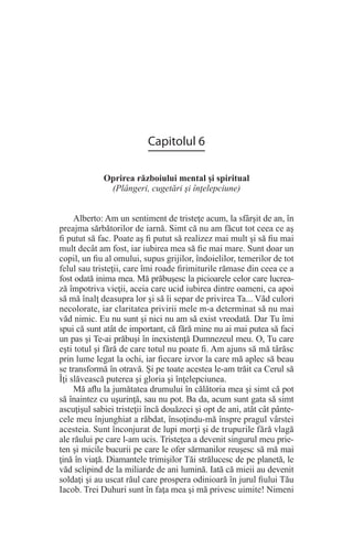 Capitolul 6
Oprirea războiului mental şi spiritual
(Plângeri, cugetări şi înţelepciune)
Alberto: Am un sentiment de tristeţe acum, la sfârşit de an, în
preajma sărbătorilor de iarnă. Simt că nu am făcut tot ceea ce aş
fi putut să fac. Poate aş fi putut să realizez mai mult şi să fiu mai
mult decât am fost, iar iubirea mea să fie mai mare. Sunt doar un
copil, un fiu al omului, supus grijilor, îndoielilor, temerilor de tot
felul sau tristeţii, care îmi roade firimiturile rămase din ceea ce a
fost odată inima mea. Mă prăbuşesc la picioarele celor care lucrea-
ză împotriva vieţii, aceia care ucid iubirea dintre oameni, ca apoi
să mă înalţ deasupra lor şi să îi separ de privirea Ta... Văd culori
necolorate, iar claritatea privirii mele m-a determinat să nu mai
văd nimic. Eu nu sunt şi nici nu am să exist vreodată. Dar Tu îmi
spui că sunt atât de important, că fără mine nu ai mai putea să faci
un pas şi Te-ai prăbuşi în inexistenţă Dumnezeul meu. O, Tu care
eşti totul şi fără de care totul nu poate fi. Am ajuns să mă târăsc
prin lume legat la ochi, iar fiecare izvor la care mă aplec să beau
se transformă în otravă. Şi pe toate acestea le-am trăit ca Cerul să
Îţi slăvească puterea şi gloria şi înţelepciunea.
Mă aflu la jumătatea drumului în călătoria mea şi simt că pot
să înaintez cu uşurinţă, sau nu pot. Ba da, acum sunt gata să simt
ascuţişul sabiei tristeţii încă douăzeci şi opt de ani, atât cât pânte-
cele meu înjunghiat a răbdat, însoţindu-mă înspre pragul vârstei
acesteia. Sunt înconjurat de lupi morţi şi de trupurile fără vlagă
ale răului pe care l-am ucis. Tristeţea a devenit singurul meu prie-
ten şi micile bucurii pe care le ofer sărmanilor reuşesc să mă mai
ţină în viaţă. Diamantele trimişilor Tăi strălucesc de pe planetă, le
văd sclipind de la miliarde de ani lumină. Iată că mieii au devenit
soldaţi şi au uscat răul care prospera odinioară în jurul fiului Tău
Iacob. Trei Duhuri sunt în faţa mea şi mă privesc uimite! Nimeni
 