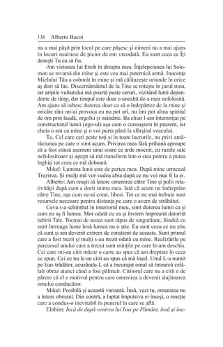 136 Alberto Bacoi
nu a mai păşit prin locul pe care păşesc şi nimeni nu a mai ajuns
în locuri neatinse de picior de om vreodată. Eu sunt ceea ce Îţi
doreşti Tu ca să fiu.
Am viziunea lui Enoh în dreapta mea. Înţelepciunea lui Solo-
mon se revarsă din mine şi este cea mai puternică armă. Inocenţa
Mielului Tău a coborât în mine şi mă călăuzeşte oriunde în orice
aş dori să fac. Discernământul de la Tine se roteşte în jurul meu,
iar aripile vulturului mă poartă peste ceruri, vizitând lumi depen-
dente de timp, dar timpul este doar o unealtă de-a mea nefolosită.
Am ajuns să iubesc durerea doar ca să o îndepărtez de la mine şi
oricâte răni mi-ai provoca eu nu pot urî, nu îmi pot alina spiritul
de om prin laudă, orgoliu şi mândrie. Ba chiar l-am întemniţat pe
constructorul lumii (ego-ul) aşa cum o cunoaştem în prezent, iar
cheia o am cu mine şi o voi purta până la sfârşitul veacului.
Tu, Cel care eşti peste toţi şi în toate lucrurile, nu privi amă-
răciunea pe care o simt acum. Privirea mea fără prihană aproape
că a fost stinsă asemeni unui soare ce arde mocnit, cu razele sale
nefolositoare şi aştept să mă transform într-o stea pentru a putea
înghiţi tot ceea ce mă doboară.
Mikel: Lumina lunii este de partea mea. După mine urmează
Trezirea. Şi mulţi mă vor vedea abia după ce nu voi mai fi la ei.
Alberto: Am reuşit să întorc omenirea către Tine şi polii rela-
tivităţii după cum a dorit inima mea. Iată că acum ne îndreptăm
către Tine, aşa cum ne-ai creat, liberi. Tot ce ne mai trebuie sunt
resursele necesare pentru distanţa pe care o avem de străbătut.
Ceva s-a schimbat în interiorul meu, simt durerea lumii ca şi
cum eu aş fi lumea. Mor odată cu ea şi înviem împreună datorită
iubirii Tale. Tocmai de aceea sunt răpus de singurătate, fiindcă eu
sunt întreaga lume însă lumea nu o ştie. Eu sunt ceea ce nu ştiu
că sunt şi am devenit extrem de conştient de aceasta. Sunt primul
care a fost trezit şi mulţi s-au trezit odată cu mine. Realizările pe
parcursul anului care a trecut sunt minţile pe care le-am deschis.
Cei care mi-au citit măcar o carte au spus că am dreptate în ceea
ce spun. Cei ce nu le-au citit au spus că mă înşel. Unul L-a numit
pe Isus trădător, acuzându-L că a încurajat omul să întoarcă celă-
lalt obraz atunci când a fost pălmuit. Cititorul care nu a citit e de
părere că el e motivul pentru care omenirea a devenit slujitoarea
omului conducător.
Mikel: Posibilă şi această variantă. Însă, vezi tu, omenirea nu
a întors obrazul. Din contră, a luptat împotriva ei înseşi, o reacţie
care a condus-o inevitabil în punctul în care se află.
Elohim: Încă de după venirea lui Isus pe Pământ, însă şi îna-
 