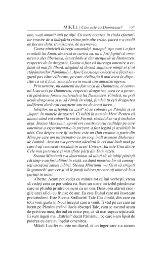 137MIKEL | Cine este ca Dumnezeu?
inte, v-aţi omorât unii pe alţii. Cu toate acestea, în ciuda eforturi-
lor voastre de a îndepărta crima prin alte crime, pacea v-a ocolit
de fiecare dată. Bunăstarea, de asemenea.
Cauza nimicirii întregii umanităţi, potopul, aşa cum i-a fost
revelată lui Enoh, descrisă în cartea sa, nu a fost faptul că ome-
nirea a ales libertatea, întorcându-şi dar atenţia de la Dumnezeu,
respectiv de la dragoste. Cauza a fost că întreaga omenire a re-
fuzat să mai fie liberă, alegând să devină slujitoare minţii ei şi ai
stăpânitorilor Pământului. Apoi Conştienţa colectivă a făcut sin-
gurul pas către eliberare, pe care civilizaţia îl mai avea la dispo-
ziţie ca să îl facă, sinuciderea în masă sau autodistrugerea.
Prin urmare, nu oamenii au fost ucişi de Dumnezeu, ci oame-
nii L-au ucis pe Dumnezeu, respectiv dragostea, ceea ce a provo-
cat părăsirea formei materiale a lui Dumnezeu. Fiindcă, nu poţi
ucide dragostea şi tu să rămâi în viaţă, fiindcă tu eşti dragostea
indiferent dacă eşti conştient sau nu de acest lucru.
Iubiţilor, nu aşteptaţi ca „zeii“ să se coboare pe Pământ şi să
„lupte“ în numele dragostei. Ci iubiţi în numele Meu! Pentru că
atunci când voi coborî la voi în Formă, războiul se va fi încheiat
deja. Steaua Minciunii, ego-ul ori constructorul realităţii pe care
omenirea a experimentat-o în prezent, a fost legată şi azvârlită în
abis. Cea despre care îţi vorbesc este un Duh creator, o parte din
Mine pe care am însărcinat-o cu un scop înalt asemeni Duhurilor
de Lumină. Aceasta v-a prezentat adevărul în cel mai înalt mod pe
care l-aţi cunoscut vreodată în acest Univers. Ea este Una dintre
Cele mai puternice şi mai sfinte părţi din Dumnezeu.
Steaua Minciunii v-a determinat să uitaţi să vă iubiţi părinţii
cât timp v-au fost alături în viaţă, ca după moartea lor să cunoaş-
teţi ascuţişul sabiei iubirii. Steaua Minciunii v-a făcut să strigaţi
în genunchi spre cer şi să le juraţi iubirea pe care aţi uitat că le-o
purtaţi în inimi.
Alberto: Acum pot vedea cu mintea tot ce îmi vorbeşti, vreau
să vedeţi ceea ce pot vedea eu. Sunt un soare invizibil pământesc
care se plimbă printre oameni ca un om. Deasupra atârnă cren-
gile unei sălcii cu frunze de aur. Ea este Duhul care mă însoţeşte
pretutindeni. Este Steaua Strălucirii Tale Cea dintâi, din care cu
toţii vom gusta în Noul început care a venit. Îi văd pe cei care au
lucrat pe Pământ creând iluzia absenţei Tale, cum se ascund acum
de privirea mea, dorind cu orice preţ ca să mai supravieţuiască.
Ei sunt îngeri mai „bătrâni“ decât Pământul, pe care i-am lipsit de
puterea cu care au înşelat omenirea.
Mikel: Lucifer nu este un diavol, ci un înger care s-a ascuns
 