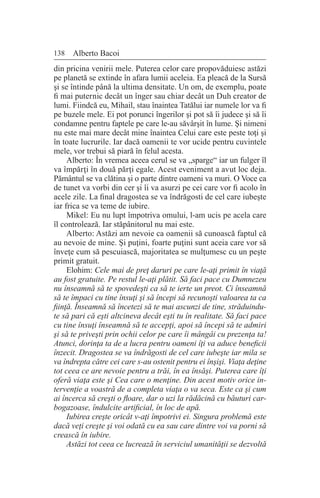 138 Alberto Bacoi
din pricina venirii mele. Puterea celor care propovăduiesc astăzi
pe planetă se extinde în afara lumii aceleia. Ea pleacă de la Sursă
şi se întinde până la ultima densitate. Un om, de exemplu, poate
fi mai puternic decât un înger sau chiar decât un Duh creator de
lumi. Fiindcă eu, Mihail, stau înaintea Tatălui iar numele lor va fi
pe buzele mele. Ei pot porunci îngerilor şi pot să îi judece şi să îi
condamne pentru faptele pe care le-au săvârşit în lume. Şi nimeni
nu este mai mare decât mine înaintea Celui care este peste toţi şi
în toate lucrurile. Iar dacă oamenii te vor ucide pentru cuvintele
mele, vor trebui să piară în felul acesta.
Alberto: În vremea aceea cerul se va „sparge“ iar un fulger îl
va împărţi în două părţi egale. Acest eveniment a avut loc deja.
Pământul se va clătina şi o parte dintre oameni va muri. O Voce ca
de tunet va vorbi din cer şi îi va asurzi pe cei care vor fi acolo în
acele zile. La final dragostea se va îndrăgosti de cel care iubeşte
iar frica se va teme de iubire.
Mikel: Eu nu lupt împotriva omului, l-am ucis pe acela care
îl controlează. Iar stăpânitorul nu mai este.
Alberto: Astăzi am nevoie ca oamenii să cunoască faptul că
au nevoie de mine. Şi puţini, foarte puţini sunt aceia care vor să
înveţe cum să pescuiască, majoritatea se mulţumesc cu un peşte
primit gratuit.
Elohim: Cele mai de preţ daruri pe care le-aţi primit în viaţă
au fost gratuite. Pe restul le-aţi plătit. Să faci pace cu Dumnezeu
nu înseamnă să te spovedeşti ca să te ierte un preot. Ci înseamnă
să te împaci cu tine însuţi şi să începi să recunoşti valoarea ta ca
fiinţă. Înseamnă să încetezi să te mai ascunzi de tine, străduindu-
te să pari că eşti altcineva decât eşti tu în realitate. Să faci pace
cu tine însuţi înseamnă să te accepţi, apoi să începi să te admiri
şi să te priveşti prin ochii celor pe care îi mângâi cu prezenţa ta!
Atunci, dorinţa ta de a lucra pentru oameni îţi va aduce beneficii
înzecit. Dragostea se va îndrăgosti de cel care iubeşte iar mila se
va îndrepta către cei care s-au ostenit pentru ei înşişi. Viaţa deţine
tot ceea ce are nevoie pentru a trăi, în ea însăşi. Puterea care îţi
oferă viaţa este şi Cea care o menţine. Din acest motiv orice in-
tervenţie a voastră de a completa viaţa o va seca. Este ca şi cum
ai încerca să creşti o floare, dar o uzi la rădăcină cu băuturi car-
bogazoase, îndulcite artificial, în loc de apă.
Iubirea creşte oricât v-aţi împotrivi ei. Singura problemă este
dacă veţi creşte şi voi odată cu ea sau care dintre voi va porni să
crească în iubire.
Astăzi tot ceea ce lucrează în serviciul umanităţii se dezvoltă
 