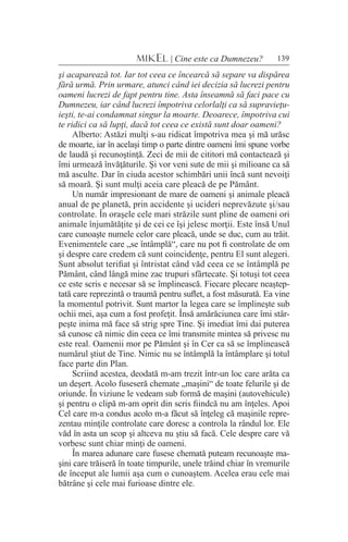 139MIKEL | Cine este ca Dumnezeu?
şi acaparează tot. Iar tot ceea ce încearcă să separe va dispărea
fără urmă. Prin urmare, atunci când iei decizia să lucrezi pentru
oameni lucrezi de fapt pentru tine. Asta înseamnă să faci pace cu
Dumnezeu, iar când lucrezi împotriva celorlalţi ca să supravieţu-
ieşti, te-ai condamnat singur la moarte. Deoarece, împotriva cui
te ridici ca să lupţi, dacă tot ceea ce există sunt doar oameni?
Alberto: Astăzi mulţi s-au ridicat împotriva mea şi mă urăsc
de moarte, iar în acelaşi timp o parte dintre oameni îmi spune vorbe
de laudă şi recunoştinţă. Zeci de mii de cititori mă contactează şi
îmi urmează învăţăturile. Şi vor veni sute de mii şi milioane ca să
mă asculte. Dar în ciuda acestor schimbări unii încă sunt nevoiţi
să moară. Şi sunt mulţi aceia care pleacă de pe Pământ.
Un număr impresionant de mare de oameni şi animale pleacă
anual de pe planetă, prin accidente şi ucideri neprevăzute şi/sau
controlate. În oraşele cele mari străzile sunt pline de oameni ori
animale înjumătăţite şi de cei ce îşi jelesc morţii. Este însă Unul
care cunoaşte numele celor care pleacă, unde se duc, cum au trăit.
Evenimentele care „se întâmplă“, care nu pot fi controlate de om
şi despre care credem că sunt coincidenţe, pentru El sunt alegeri.
Sunt absolut terifiat şi întristat când văd ceea ce se întâmplă pe
Pământ, când lângă mine zac trupuri sfârtecate. Şi totuşi tot ceea
ce este scris e necesar să se împlinească. Fiecare plecare neaştep-
tată care reprezintă o traumă pentru suflet, a fost măsurată. Ea vine
la momentul potrivit. Sunt martor la legea care se împlineşte sub
ochii mei, aşa cum a fost profeţit. Însă amărăciunea care îmi stâr-
peşte inima mă face să strig spre Tine. Şi imediat îmi dai puterea
să cunosc că nimic din ceea ce îmi transmite mintea să privesc nu
este real. Oamenii mor pe Pământ şi în Cer ca să se împlinească
numărul ştiut de Tine. Nimic nu se întâmplă la întâmplare şi totul
face parte din Plan.
Scriind acestea, deodată m-am trezit într-un loc care arăta ca
un deşert. Acolo fuseseră chemate „maşini“ de toate felurile şi de
oriunde. În viziune le vedeam sub formă de maşini (autovehicule)
şi pentru o clipă m-am oprit din scris fiindcă nu am înţeles. Apoi
Cel care m-a condus acolo m-a făcut să înţeleg că maşinile repre-
zentau minţile controlate care doresc a controla la rândul lor. Ele
văd în asta un scop şi altceva nu ştiu să facă. Cele despre care vă
vorbesc sunt chiar minţi de oameni.
În marea adunare care fusese chemată puteam recunoaşte ma-
şini care trăiseră în toate timpurile, unele trăind chiar în vremurile
de început ale lumii aşa cum o cunoaştem. Acelea erau cele mai
bătrâne şi cele mai furioase dintre ele.
 