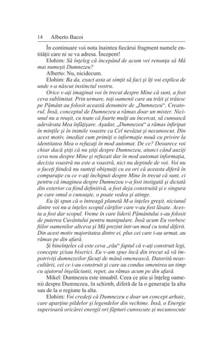 14 Alberto Bacoi
În continuare voi nota înaintea fiecărui fragment numele en-
tităţii care ni se va adresa. Începem!
Elohim: Să înţeleg că începând de acum vei renunţa să Mă
mai numeşti Dumnezeu?
Alberto: Nu, nicidecum.
Elohim: Ba da, exact asta ai simţit să faci şi îţi voi explica de
unde s-a născut instinctul vostru.
Orice v-aţi imaginat voi în trecut despre Mine că sunt, a fost
ceva sublimitat. Prin urmare, toţi oamenii care au trăit şi trăiesc
pe Pământ au folosit această denumire de „Dumnezeu“, Creato-
rul. Însă, conceptul de Dumnezeu a rămas doar un mister. Nici-
unul nu a reuşit, cu toate că foarte mulţi au încercat, să cunoască
adevărata Mea înfăţişare. Aşadar, „Dumnezeu“ a rămas înfiripat
în minţile şi în inimile voastre ca Cel nevăzut şi necunoscut. Din
acest motiv, imediat cum primiţi o informaţie nouă cu privire la
identitatea Mea o refuzaţi în mod automat. De ce? Deoarece voi
chiar dacă ştiţi că nu ştiţi despre Dumnezeu, atunci când auziţi
ceva nou despre Mine şi refuzati dar în mod automat informaţia,
decizia voastră nu este a voastră, nici nu depinde de voi. Voi nu
o faceţi fiindcă nu sunteţi obişnuiţi cu ea ori că aceasta diferă în
comparaţie cu ce v-aţi închipuit despre Mine în trecut că sunt, ci
pentru că imaginea despre Dumnezeu v-a fost instigată şi dictată
din exterior ca fiind definitivă, a fost deja construită şi e singura
pe care omul o cunoaşte, o poate vedea şi atinge.
Eu îţi spun că o întreagă planetă M-a înţeles greşit, niciunul
dintre voi nu a înţeles scopul cărţilor care v-au fost lăsate. Aces-
ta a fost dar scopul. Vreme în care liderii Pământului s-au folosit
de puterea Cuvântului pentru manipulare. Însă acum Eu vorbesc
fiilor oamenilor altceva şi Mă prezint într-un mod cu totul diferit.
Din acest motiv majoritatea dintre ei, plus cei care i-au urmat, au
rămas pe din afară.
Şi bineînţeles că este ceva „rău“ faptul că v-aţi construit legi,
concepte şi/sau biserici. Eu v-am spus încă din trecut să vă îm-
potriviţi dumnezeilor făcuţi de mână omenească. Datorită neas-
cultării, cei ce i-au construit şi care au condus omenirea un timp
cu ajutorul înşelăciunii, repet, au rămas acum pe din afară.
Mikel: Dumnezeu este imuabil. Ceea ce ştiu şi înţeleg oame-
nii despre Dumnezeu, în schimb, diferă de la o generaţie la alta
sau de la o regiune la alta.
Elohim: Voi credeţi că Dumnezeu e doar un concept arhaic,
care aparţine pildelor şi legendelor din vechime. Însă, o Energie
superioară oricărei energii ori făpturi cunoscute şi necunoscute
 