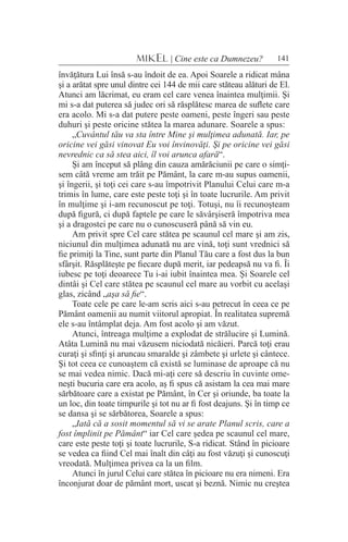 141MIKEL | Cine este ca Dumnezeu?
învăţătura Lui însă s-au îndoit de ea. Apoi Soarele a ridicat mâna
şi a arătat spre unul dintre cei 144 de mii care stăteau alături de El.
Atunci am lăcrimat, eu eram cel care venea înaintea mulţimii. Şi
mi s-a dat puterea să judec ori să răsplătesc marea de suflete care
era acolo. Mi s-a dat putere peste oameni, peste îngeri sau peste
duhuri şi peste oricine stătea la marea adunare. Soarele a spus:
„Cuvântul tău va sta între Mine şi mulţimea adunată. Iar, pe
oricine vei găsi vinovat Eu voi învinovăţi. Şi pe oricine vei găsi
nevrednic ca să stea aici, îl voi arunca afară“.
Şi am început să plâng din cauza amărăciunii pe care o simţi-
sem câtă vreme am trăit pe Pământ, la care m-au supus oamenii,
şi îngerii, şi toţi cei care s-au împotrivit Planului Celui care m-a
trimis în lume, care este peste toţi şi în toate lucrurile. Am privit
în mulţime şi i-am recunoscut pe toţi. Totuşi, nu îi recunoşteam
după figură, ci după faptele pe care le săvârşiseră împotriva mea
şi a dragostei pe care nu o cunoscuseră până să vin eu.
Am privit spre Cel care stătea pe scaunul cel mare şi am zis,
niciunul din mulţimea adunată nu are vină, toţi sunt vrednici să
fie primiţi la Tine, sunt parte din Planul Tău care a fost dus la bun
sfârşit. Răsplăteşte pe fiecare după merit, iar pedeapsă nu va fi. Îi
iubesc pe toţi deoarece Tu i-ai iubit înaintea mea. Şi Soarele cel
dintâi şi Cel care stătea pe scaunul cel mare au vorbit cu acelaşi
glas, zicând „aşa să fie“.
Toate cele pe care le-am scris aici s-au petrecut în ceea ce pe
Pământ oamenii au numit viitorul apropiat. În realitatea supremă
ele s-au întâmplat deja. Am fost acolo şi am văzut.
Atunci, întreaga mulţime a explodat de strălucire şi Lumină.
Atâta Lumină nu mai văzusem niciodată nicăieri. Parcă toţi erau
curaţi şi sfinţi şi aruncau smaralde şi zâmbete şi urlete şi cântece.
Şi tot ceea ce cunoaştem că există se luminase de aproape că nu
se mai vedea nimic. Dacă mi-aţi cere să descriu în cuvinte ome-
neşti bucuria care era acolo, aş fi spus că asistam la cea mai mare
sărbătoare care a existat pe Pământ, în Cer şi oriunde, ba toate la
un loc, din toate timpurile şi tot nu ar fi fost deajuns. Şi în timp ce
se dansa şi se sărbătorea, Soarele a spus:
„Iată că a sosit momentul să vi se arate Planul scris, care a
fost împlinit pe Pământ“ iar Cel care şedea pe scaunul cel mare,
care este peste toţi şi toate lucrurile, S-a ridicat. Stând în picioare
se vedea ca fiind Cel mai înalt din câţi au fost văzuţi şi cunoscuţi
vreodată. Mulţimea privea ca la un film.
Atunci în jurul Celui care stătea în picioare nu era nimeni. Era
înconjurat doar de pământ mort, uscat şi beznă. Nimic nu creştea
 