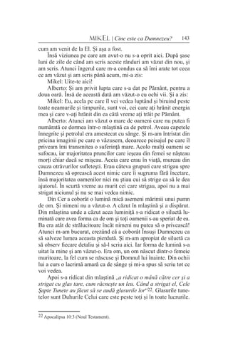 143MIKEL | Cine este ca Dumnezeu?
cum am venit de la El. Şi aşa a fost.
Însă viziunea pe care am avut-o nu s-a oprit aici. După şase
luni de zile de când am scris aceste rânduri am văzut din nou, şi
am scris. Atunci îngerul care m-a condus ca să îmi arate tot ceea
ce am văzut şi am scris până acum, mi-a zis:
Mikel: Uite-te aici!
Alberto: Şi am privit lupta care s-a dat pe Pământ, pentru a
doua oară. Însă de această dată am văzut-o cu ochi vii. Şi a zis:
Mikel: Eu, acela pe care îl vei vedea luptând şi biruind peste
toate neamurile şi timpurile, sunt voi, cei care aţi hrănit energia
mea şi care v-aţi hrănit din ea câtă vreme aţi trăit pe Pământ.
Alberto: Atunci am văzut o mare de oameni care nu putea fi
numărată ce dormea într-o mlaştină ca de petrol. Aveau capetele
înnegrite şi petrolul era amestecat cu sânge. Şi m-am întristat din
pricina imaginii pe care o văzusem, deoarece peisajul pe care îl
priveam îmi transmitea o suferinţă mare. Acolo mulţi oameni se
sufocau, iar majoritatea pruncilor care ieşeau din femei se năşteau
morţi chiar dacă se mişcau. Aceia care erau în viaţă, mureau din
cauza otrăvurilor sufleteşti. Erau câteva grupuri care strigau spre
Dumnezeu să oprească acest nimic care îi sugruma fără încetare,
însă majoritatea oamenilor nici nu ştiau cui să strige ca să le dea
ajutorul. În scurtă vreme au murit cei care strigau, apoi nu a mai
strigat niciunul şi nu se mai vedea nimic.
Din Cer a coborât o lumină mică asemeni mărimii unui pumn
de om. Şi nimeni nu a văzut-o. A căzut în mlaştină şi a dispărut.
Din mlaştina unde a căzut acea luminiţă s-a ridicat o siluetă lu-
minată care avea forma ca de om şi toţi oamenii s-au speriat de ea.
Ba era atât de strălucitoare încât nimeni nu putea să o privească!
Atunci m-am bucurat, crezând că a coborât Însuşi Dumnezeu ca
să salveze lumea aceasta pierdută. Şi m-am apropiat de siluetă ca
să observ fiecare detaliu şi să-l scriu aici. Iar forma de lumină s-a
uitat la mine şi am văzut-o. Era om, un om născut dintr-o femeie
muritoare, la fel cum se născuse şi Domnul lui înainte. Din ochii
lui a curs o lacrimă amară ca de sânge şi mi-a spus să scriu tot ce
voi vedea.
Apoi s-a ridicat din mlaştină „a ridicat o mână către cer şi a
strigat cu glas tare, cum răcneşte un leu. Când a strigat el, Cele
Şapte Tunete au făcut să se audă glasurile lor“22. Glasurile tune-
telor sunt Duhurile Celui care este peste toţi şi în toate lucrurile.
22 Apocalipsa 10:3 (Noul Testament).
 