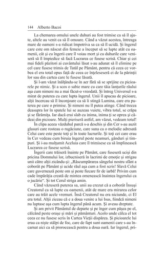 144 Alberto Bacoi
La chemarea omului unele duhuri au fost trimise ca să îl aju-
te, altele au venit ca să îl omoare. Când a văzut acestea, întreaga
mare de oameni s-a ridicat împotriva sa ca să îl ucidă. Şi îngerul
care este om născut din femeie a început să se lupte atât cu oa-
menii, cât şi cu îngerii care îl voiau mort şi cu duhurile care veni-
seră să îl împiedice să facă Lucrarea ce fusese scrisă. Chiar şi cei
mai fideli păzitori ai cuvântului lăsat s-au adunat să îl elimine pe
cel care fusese trimis de Tatăl pe Pământ, pentru că ceea ce vor-
bea el era total opus faţă de ceea ce înţeleseseră ei de la părinţii
lor sau din cartea care le fusese lăsată.
Şi l-am văzut înălţându-se în aer fără să se sprijine cu picioa-
rele pe nimic. Şi a scos o sabie mare cu care tăia lanţurile răului
aşa cum nimeni nu a mai făcut-o vreodată. Şi întreg Universul s-a
mirat de puterea cu care lupta îngerul. Unii îl apucau de picioare,
alţii încercau să îl înconjoare ca să îi stingă Lumina, care era pu-
terea pe care o primise. Şi nimeni nu îl putea atinge. Când trecea
deasupra lor în spatele lui se auzeau vuiete, vibra totul, se crăpa
şi se fărâmiţa. Iar dacă erai slab cu inima, inima ţi se oprea şi că-
deai din picioare. Mulţi pieriseră astfel, am văzut, vedeam totul!
În clipa aceea văzduhul parcă s-a deschis şi din Cer s-au auzit
glasuri care rosteau o rugăciune, care suna ca o melodie adresată
Celui care este peste toţi şi în toate lucrurile. Şi toţi cei care erau
în Cer vedeau cum biruia îngerul peste neamuri, gânduri şi tim-
puri. Şi i-au mulţumit Aceluia care îl trimisese ca să împlinească
Lucrarea ce fusese scrisă.
Îngerii care trăiseră înainte pe Pământ, care fuseseră ucişi din
pricina Domnului lor, izbucniseră în lacrimi de emoţie şi strigau
unii către alţii zicându-şi: „Răscumpărarea sângelui nostru sfânt a
coborât pe Pământ şi ucide răul aşa cum a fost scris! Slavă Celui
care guvernează peste om şi peste fiecare fir de iarbă! Privim cum
cade împărăţia creată de mintea omenească înaintea îngerului ca
o jucărie“. Şi tot Cerul striga amin.
Când văzuseră puterea sa, unii au crezut că a coborât Însuşi
Creatorul ca să lupte cu oamenii, atât de mare era mirarea celor
care au trăit acele vremuri. Însă Creatorul nu era niciunde, ci El
era totul. Alţii ziceau că e a doua venire a lui Isus, fiindcă nimeni
nu luptase aşa cum lupta îngerul până acum. Şi aveau dreptate.
Şi am privit Pământul de departe şi pe înger cum păşea pe el,
călcând peste oraşe şi mări şi pământuri. Acolo unde călca el tot
ceea ce nu fusese scris în Cartea Vieţii dispărea. Şi picioarele lui
erau ca nişte stâlpi de foc, care de fapt sunt oamenii care s-au în-
carnat aici ca să prorocească pentru a doua oară. Iar îngerul, pri-
 