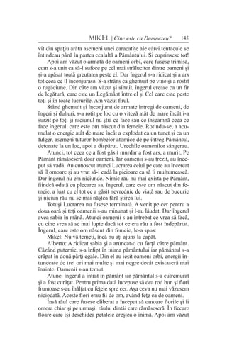 145MIKEL | Cine este ca Dumnezeu?
vit din spaţiu arăta asemeni unei caracatiţe ale cărei tentacule se
întindeau până în partea cealaltă a Pământului. Şi cuprinsese tot!
Apoi am văzut o armată de oameni orbi, care fusese trimisă,
cum s-a unit ca să-l sufoce pe cel mai strălucitor dintre oameni şi
şi-a apăsat toată greutatea peste el. Dar îngerul s-a ridicat şi a ars
tot ceea ce îl înconjurase. S-a strâns ca ghemuit pe vine şi a rostit
o rugăciune. Din câte am văzut şi simţit, îngerul crease ca un fir
de legătură, care este un Legământ între el şi Cel care este peste
toţi şi în toate lucrurile. Am văzut firul.
Stând ghemuit şi înconjurat de armate întregi de oameni, de
îngeri şi duhuri, s-a rotit pe loc cu o viteză atât de mare încât i-a
surzit pe toţi şi niciunul nu ştia ce face sau ce înseamnă ceea ce
face îngerul, care este om născut din femeie. Rotindu-se, a acu-
mulat o energie atât de mare încât a explodat ca un tunet şi ca un
fulger, asemeni tuturor bombelor atomice de pe întreg Pământul,
detonate la un loc, apoi a dispărut. Urechile oamenilor sângerau.
Atunci, tot ceea ce a fost găsit murdar a fost ars, a murit. Pe
Pământ rămăseseră doar oameni. Iar oamenii s-au trezit, au înce-
put să vadă. Au cunoscut atunci Lucrarea celui pe care au încercat
să îl omoare şi au vrut să-i cadă la picioare ca să îi mulţumească.
Dar îngerul nu era niciunde. Nimic rău nu mai exista pe Pământ,
fiindcă odată cu plecarea sa, îngerul, care este om născut din fe-
meie, a luat cu el tot ce a găsit nevrednic de viaţă sau de bucurie
şi niciun rău nu se mai năştea fără ştirea lui.
Totuşi Lucrarea nu fusese terminată. A venit pe cer pentru a
doua oară şi toţi oamenii s-au minunat şi l-au lăudat. Dar îngerul
avea sabia în mână. Atunci oamenii s-au întrebat ce vrea să facă,
cu cine vrea să se mai lupte dacă tot ce era rău a fost îndepărtat.
Îngerul, care este om născut din femeie, le-a spus:
Mikel: Nu vă temeţi, încă nu aţi ajuns la capăt.
Alberto: A ridicat sabia şi a aruncat-o cu forţă către pământ.
Căzând puternic, s-a înfipt în inima pământului iar pământul s-a
crăpat în două părţi egale. Din el au ieşit oameni orbi, energii în-
tunecate de trei ori mai multe şi mai negre decât existaseră mai
înainte. Oamenii s-au temut.
Atunci îngerul a intrat în pământ iar pământul s-a cutremurat
şi a fost curăţat. Pentru prima dată începuse să dea rod bun şi flori
frumoase s-au înălţat cu feţele spre cer. Aşa ceva nu mai văzusem
niciodată. Aceste flori erau fii de om, având feţe ca de oameni.
Însă răul care fusese eliberat a început să omoare florile şi îi
omora chiar şi pe urmaşii răului dintâi care rămăseseră. În fiecare
floare care îşi deschidea petalele creştea o inimă. Apoi am văzut
 