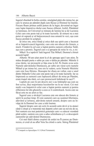 146 Alberto Bacoi
îngerul zburând în bolta cerului, smulgând părţi din inima lui, pe
care le arunca pe pământ după cum făcuse şi Domnul lui înainte.
Fiecare floare primea astfel putere de la înger, devenind un înger
care lupta împotriva răului care fusese eliberat. Astfel, Pământul
se luminase, tot Universul se minuna de lumina lui şi de Lucrarea
Celui care este peste toţi şi în toate lucrurile. Şi nimeni nu a mai
putut să supună şi să batjocorească rasa umană în veci, aşa cum
fusese profeţit în scripturi.
Şi orice om, orice fiinţă şi orice duh sau spirit care a încercat
să se împotrivească îngerului, care este om născut din femeie, a
murit. Fiindcă în cel care a luptat pentru oameni coborâse Tatăl,
aşa cum a promis. Îngerul care s-a apropiat de mine în vis, a zis:
Mikel: S-a isprăvit! Iată îngerul Tău Mihail, Domnul a biruit
această luptă!
Alberto: M-am uitat atent la el de aproape apoi l-am atins. În
mâna dreaptă purta o sabie pe care o târâia pe pământ. Mâinile îi
erau rănite, iar picioarele şi faţa erau la fel. Pe frunte avea scris
Numele adevăratului Dumnezeu, pe sabie am văzut scris numele
Mihail şi pe inima lui, care era la vedere, scria Numele Mielului
care este Isus Hristos. Deasupra lui zbura un vultur, care e unul
dintre Duhurile Celui care este peste toţi şi în toate lucrurile. Iar eu
împreună cu oamenii care luptaseră alături de mine pe Pământ,
eram trupul său rănit, cei care prorociseră îmbrăcaţi în saci23.
Luptele pe care le-am descris aici s-au întâmplat aşa cum au
fost scrise, deşi majoritatea locuitorilor nu le-au văzut. Cei mai
mulţi s-au împotrivit celui care a luptat pentru oameni şi pentru
eliberarea lor din ghearele a ceea ce îi controlează. Aceia care au
făcut asta nu au ştiut ce fac.
Îngerul care a săvârşit Lucrarea este om născut din femeie şi
spirit în acelaşi timp. El este oamenii care au susţinut libertatea,
adevărul şi iertarea, adevărata natură umană, despre care au în-
văţat de la Domnul lor care a trăit înainte.
Îngerul despre care am scris în această carte devii şi tu atunci
când o citeşti şi o transmiţi mai departe celor care au nevoie de ea.
Noi suntem cea mai puternică generaţie care s-a născut vreodată
până astăzi, suntem cea care a adus schimbarea şi L-a descoperit
oamenilor pe adevăratul Dumnezeu.
Cei mai fideli dintre creştinii de astăzi nu Îl cunosc pe Dum-
nezeu, ei cred că au aflat Voia Sa citind o carte. Întreg Pământul
23 Compară cu Apocalipsa 11:3 (Noul Testament).
 