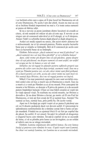 147MIKEL | Cine este ca Dumnezeu?
i se închină celui care a spus că Îi ţine locul lui Dumnezeu ori că
el este Dumnezeu. Pe acela l-am dat afară. Acum nu mai au cui
să se închine fiindcă impostorul nu mai e. Cu toate astea oamenii
ar putea să fabrice alţii.
Şi nu e nevoie ca peste jumătate dintre locuitori să creadă ce
citesc, să mă susţină ori măcar să ştie că este aşa. E nevoie ca un
singur om să cunoască adevărul şi să îl aleagă, şi va fi deajuns.
Atunci Tatăl va schimba lumea după placul şi după alegerea sa.
Astăzi cei mulţi separă nu unesc, din acest motiv puterea lor
e neînsemnată, iar ei îşi omoară puterea. Pentru aceştia lucrurile
bune pur şi simplu se întâmplă, fără să îl cunoască pe acela care
face ca lucrurile bune să se întâmple.
Elohim: Înlocuieşte „dacă oamenii nu ar mai fi păcătoşi“ cu
„dacă oamenii nu s-ar mai lăsa păcăliţi“ şi vei schimba lumea!
Apoi, câtă vreme ştii despre tine că eşti păcătos, spune despre
tine că eşti păcătosul, nu despre oameni că sunt astfel, iar astfel
vei ocupa un loc în lumea ce are să vină.
Iubiţilor, nu vă rugaţi în adunări pentru sufletele proprii sau
pentru ale celor care au fost deja iertaţi, asemeni vouă. Isus nu a
venit pe Pământ pentru voi, cei ale căror inimi sunt fără prihană.
El a murit pentru cei orbi, aceia ale căror inimi nu sunt încă vii.
Voi sunteţi deja Hristos, deci nu vă rugaţi pentru voi înşivă.
Mikel: Cea mai puternică capcană în care sunt azvârliţi creş-
tinii astăzi este că Isus a murit sau că Dumnezeu a murit. Isus nu
a murit ci a venit pe Pământ ca ei să nu moară. Prin conceptul de
moarte a lui Hristos, se doreşte a Îl priva de putere şi a da această
putere împărăţiei lumeşti. Chiar cei mai fideli creştini ai voştri ţin
în viaţă opusul vieţii. În realitate nu există moarte, iar Hristos a
dovedit-o. Şi nu doar Hristos a înviat, pe motiv că El era Fiul lui
Dumnezeu, ci toţi aţi fost creaţi de El şi sunteţi Isus. Atenţie! Nu
sunteţi ca Isus, sunteţi Isus, prin jertfa Sa. De acolo veniţi.
Apoi nu îi învăţaţi pe copiii voştri că ar putea fi păcătoşi sau
că vor fi drastic pedepsiţi dacă vor deveni astfel. Ci prezentaţi-le
splendoarea sentimentului de a rămâne curaţi într-o lume cel pu-
ţin murdară. Fiindcă nu cu ajutorul fricii îl vei feri pe copilul tău
de păcat, ba astfel, îl vei omorî. Învaţă-l în schimb că dragostea
e singurul lucru care rămâne. Învaţă-ţi copilul să nu se ascundă
de lume, ci să se plimbe prin lume ca un învingător, ca un soldat
al iubirii care nu se stinge niciodată.
Elohim: Lumina stăpâneşte din umbră lumea. Ea este lumea
însăşi şi puterea care rămâne în veac. Copiii voştri sunt Lumină,
ba chiar voi sunteţi Lumina, iar Lumina nu se ascunde niciodată.
 