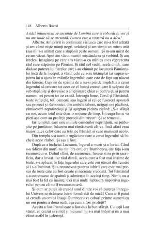 148 Alberto Bacoi
Astăzi întunericul se ascunde de Lumina care a coborât la voi şi
nu are unde să se ascundă. Lumea este a voastră nu a Mea!
Alberto: Am privit în continuare viziunea care mi-a fost arătată
şi am văzut nişte munţi negri, urâcioşi şi am simţit un miros urât
(aşa mi s-a arătat) care a stăpânit peste oameni. Şi m-am mirat de
ce am văzut. Apoi am văzut munţii mişcându-se şi vorbind. Şi am
înţeles. Imaginea pe care am văzut-o cu mintea mea reprezenta
răul care stăpânise pe Pământ. Şi răul cel vechi, acela dintâi, care
dăduse puterea lui fiarelor care i-au chinuit pe locuitorii Pământu-
lui încă de la început, a văzut cele ce s-au întâmplat iar supravie-
ţuirea lui a ajuns în mâinile îngerului, care este de fapt om născut
din femeie. Cuprins de spaima de a nu-şi pierde împărăţia a cerut
îngerului să omoare tot ceea ce el însuşi crease, care îi scăpase de
sub stăpânire şi devenise o ameninţare chiar şi pentru el, şi pentru
oameni ori pentru tot ce există. Întreaga lume, Cerul şi Pământul,
toate sufletele, toţi oamenii sau îngerii şi cei ce fuseseră apostoli
sau proroci şi războinici, din ambele tabere, ucigaşi ori păcătoşi,
rămăseseră neputincioşi şi îşi aşteptau pieirea zicând: „S-a sfârşit
cu noi, acum totul este doar o noţiune de timp. Întreaga lume va
pieri aşa cum au profeţit prorocii din trecut“. Şi se temeau...
Iar templul, care este inimile oamenilor neprihăniţi, se prăbu-
şise pe jumătate, înăuntru mai rămăseseră câţiva. Însă afară erau
majoritatea celor care au trăit pe Pământ şi care muriseră acolo.
Din templu s-a auzit o rugăciune care a cerut îngerului să în-
cheie acest război. Şi aşa a fost.
După ce a încheiat Lucrarea, îngerul a murit şi a înviat. Când
s-a ridicat din morţi nu mai era om, era Dumnezeu, dar faţa i-am
recunoscut-o. Duhul sfânt, de asemenea, fusese stins prin sacri-
ficiu, dar a înviat. Iar răul dintâi, acela care a fost mai înainte de
toate, s-a aplecat în faţa îngerului care este om născut din femeie
şi i s-a închinat. Şi a recunoscut puterea iubirii care este mai pre-
sus de toate câte au fost create şi necreate vreodată. Tot Pământul
s-a cutremurat de spaimă şi admiraţie în acelaşi timp. Nimic nu a
mai fost la fel ca înainte. Cei mai mulţi luptaseră împotriva înge-
rului pentru că nu îl recunoscuseră.
Şi cum ar putea să creadă unul dintre voi că puterea întregu-
lui Univers se strânsese într-o formă atât de mică? Cum ar fi putut
să creadă un om că Însuşi Dumnezeu va coborî printre oameni ca
un om pentru a doua oară, aşa cum a fost profeţit?
Acesta a fost Planul care a fost dus la bun sfârşit. Cu toţii l-au
văzut, au crezut şi simţit şi niciunul nu s-a mai îndoit şi nu a mai
căzut astfel în suferinţă.
 