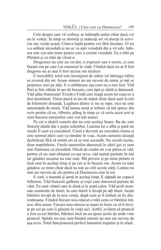 149MIKEL | Cine este ca Dumnezeu?
Cele despre care vă vorbesc se întâmplă astăzi chiar dacă voi
nu le vedeţi. În timp ce dormiţi şi mâncaţi ori vă duceţi la servi-
ciu sau veniţi acasă, Cineva luptă pentru voi fără încetare. El nu
s-a odihnit niciodată şi nu se va opri vreodată din a vă iubi. Iubi-
rea este cea mai mare putere care a existat vreodată. Ea a trăit pe
Pământ şi cu toţii aţi văzut-o.
Dragostea nu este un cuvânt, o expresie sau o teorie, ci este
fiecare om pe care l-ai cunoscut în viaţă. Fiindcă dacă nu ar fi fost
dragoste nu ar mai fi fost niciun om nicăieri.
E incredibil, totul este înconjurat de iubire iar întreaga iubire
se revarsă din tot. Acum nimeni nu are nevoie de nimic şi toţi se
preţuiesc unii pe alţii. E o sărbătoare aşa cum nu a mai fost. Văd
flori şi fete săltate în aer de bucurie, care ţipă şi cântă şi dansează.
Văd atâta frumuseţe! Există o Forţă care leagă acum tot ceea ce a
fost destrămat. Tineri parcă se ţin de mână chiar dacă sunt la mii
de kilometri distanţă. Legătura dintre ei nu se rupe, nici nu este
ameninţată de nimic. Văd lumea nouă şi trebuie să mă opresc din
scris pentru că eu, Alberto, plâng în timp ce vă scriu acest text şi
simt bucuria oamenilor care vor trăi atunci.
Pe cer a răsărit soarele dar nu este acelaşi Soare. Ba da, este
Soarele dintâi dar e puţin schimbat. Lumina lui e albă şi pură iar
razele Îi sunt ca curcubeul. Cerul a devenit un curcubeu imens şi
este semnul păcii care va rămâne în veac. Acum oamenii aleargă
dezbrăcaţi fără să mintă ori să se mai ascundă. Nu există ruşine,
doar neprihănire. Fetele oamenilor dansează în sânii goi şi sunt
mai frumoase ca niciodată. Oricât de ciudat mi s-ar părea ce văd,
pentru că nu sunt obişnuit cu aşa ceva, văd numai puritate în toţi
iar gânduri ascunse nu mai sunt. Mă privesc şi pe mine printre ei
însă sunt în acelaşi timp şi pe cer şi în fiecare om. Acum cu toţii
gândesc ca mine chiar dacă nu toţi au citit aceste cărţi. Lumea nu
mai are nevoie de ele pentru că Dumnezeu este în tot.
E vară, e toamnă şi iarnă în acelaşi timp. E zăpadă iar copacii
înfloresc. Văd frunzele galbene şi roşii cum dansează purtate de
vânt. Eu sunt vântul care le alină şi le arată calea. Văd şcoli avan-
sate construite de tineri, în care tinerii îi învaţă pe alţi tineri. Acum
bătrânii învaţă de la nou veniţi, după cum ar fi trebuit să fie din-
totdeauna. Fiindcă fiecare nou-născut a trăit ceea ce bătrânii tră-
iesc abia acum. Fiecare nou-născut se naşte în lume ca să îi înve-
ţe pe cei pe care îi găseşte în viaţă aici. Astfel, evident că pruncul
a fost ca cei bătrâni, bătrânii încă nu au ajuns acolo de unde vine
pruncul. Spitale nu mai sunt fiindcă nimeni nu mai are nevoie de
aşa ceva. Totul funcţionează perfect înăuntrul trupului şi în afară.
 