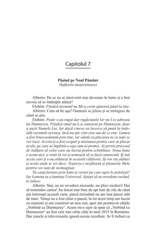 Capitolul 7
Păşind pe Noul Pământ
(Sufletele moştenitoare)
Alberto: De ce nu ai intervenit mai devreme în lume şi a fost
nevoie să se întâmple atâtea?
Elohim: Fiindcă niciunul nu Mi-a cerut ajutorul până la tine.
Alberto: Cum să fie aşa? Oamenii se jelesc şi se milogesc de
când se ştiu.
Elohim: Poate s-au rugat dar rugăciunile lor nu I se adresau
lui Dumnezeu. Fiindcă omul nu L-a cunoscut pe Dumnezeu, doar
a auzit Numele Lui. Iar dacă cineva va încerca să pună la îndo-
ială cuvintele acestea, încă nu ştie cine este sau de ce este. Lumea
a fost binecuvântată prin tine, iar odată cu plecarea ta cu toţii se
vor trezi. Acesta ţi-a fost scopul şi misiunea pentru care ai plecat
acolo, pe care ai împlinit-o aşa cum ai promis. Ai pornit procesul
de înălţare al celor care au lucrat pentru schimbare. Noua lume
e acum aici, a venit la voi şi urmează să se facă cunoscută. Şi toţi
aceia care ţi s-au alăturat în această călătorie, îţi vor sta alături
şi acolo unde te vei duce. Veşnicia e nesfârşită şi planurile Mele
pentru voi sunt de neimaginat.
Tu cauţi furtuni prin lumi şi ceruri pe care apoi le potoleşti!
Iar Lumina ta a luminat Universul. Aştept să ne revedem curând,
te iubesc.
Alberto: Stai, nu ne revedem niciunde, nu pleci nicăieri! Hai
să terminăm cartea! Au trecut mai bine de opt luni de zile de când
am întrerupt această carte, parcă niciodată nu am luat pauze atât
de mari. Totuşi nu a fost chiar o pauză, în tot acest timp am lucrat
cu oamenii şi am construit un nou sait, apoi am promovat cărţile
„Vorbind cu Dumnezeu“. Acum mi-e uşor să spun că „Vorbind cu
Dumnezeu“ au fost cele mai citite cărţi în anul 2015 în România.
Dar ziarele şi televiziunile ignoră aceste rezultate. Ar fi trebuit ca
 