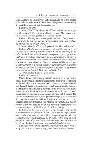 151MIKEL | Cine este ca Dumnezeu?
seria „Vorbind cu Dumnezeu“ să fie prezentată pe prima pagină,
să fie citită de toţi oamenii, librăriile să se înghesuie să comande şi
tipografiile să nu mai facă faţă cerinţelor.
Elohim: Aşa va fi.
Alberto: Când? Ce mai aşteptăm? Totul se întâmplă acum, nu
există „în viitor“. De cine depind toate aceastea? În mâna cui stă
puterea? Cine decide pentru mine în locul meu?
Elohim: Totul depinde de tine ţi-am mai spus. Tu eşti cel care
ia deciziile. Tu eşti magicianul care mişcă universul tău, acela ce
îl poate colora pe cel din afara sa.
Alberto: Afirmaţia Ta e reală, poate fi luată în mod literar?
Elohim: Păi el este secretul tuturor afirmaţiilor din carte nu?
Tot ceea ce discutăm şi scriem, are nevoie să fie pus în aplicare,
altfel rămân doar cuvinte frumoase, siropoase, aşezate pe hârtie.
Toate câte ai realizat până acum au fost împlinite prin puterea ta
şi prin sudoarea frunţii tale. Moise nu a crezut că poate să o facă,
ci a ştiut că poate să o facă! El nu s-a milogit lui Dumnezeu, pur
şi simplu a făcut-o, a ridicat toiagul şi a despărţit apele. Altfel nu
se putea, altfel nu mai era nicio scăpare, altfel ceea ce a fost scris
nu se mai putea împlini. Moise v-a arătat Calea.
Alberto: Acelaşi lucru fac şi eu astăzi.
Elohim: Cu adevărat.
Mikel: Tu dai putere energiei mele ca să nu se atingă nimeni
de ea, fiind conectat la Energia creatoare a Universului în mişca-
re. Atunci când erai tot ceea ce există, Energia creatoare însăşi,
mai degrabă decât o proiecţie energetică manifestată în fizic, nu
te îngrijorai niciodată, nu te deranja nimic niciodată, cunoscând
nu numai că deţineai abilitatea de a controla totul, ci tu erai totul,
îndreptându-te spre acolo unde doreai, atunci când îţi doreai. Dar
acelaşi lucru faci şi astăzi, cu o precizie uriaşă şi cu o voinţă de
fier. Intenţia proiecţiei manifestată în fizic se suprapune cu cea a
Energiei creatoare (Spiritul) care pluteşte în văzduh, care este tot
ceea ce cunoşti că este, în tot ce ţine de energie ori materie. Prin
urmare, dacă vezi capătul înseamnă că îl veţi atinge.
Elohim: Intenţia Mea e cea de a vă oferi viaţă în abundenţă,
şi de a surmena minţile care încearcă să se opună vieţii, molima
care a sufocat planeta şi care evident că a ţinut-o pe loc. Dorinţa
Mea este ca voi să atingeţi ceea ce aţi numit viitor. Şi ca să ajun-
geţi până acolo, Cea mai înaltă parte a Conştienţei colective are
nevoie să rămână în armonie cu intenţia Spiritului creator.
Eu nu am creat lumea ca lumea să fie distrusă, ci am creat-o
în aşa fel încât să exploreze viaţa până la cel mai mic detaliu.
 
