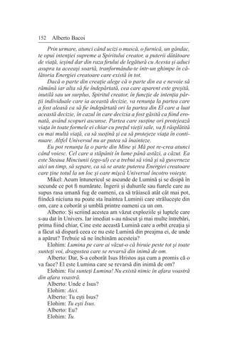 152 Alberto Bacoi
Prin urmare, atunci când ucizi o muscă, o furnică, un gândac,
te opui intenţiei supreme a Spiritului creator, a puterii dătătoare
de viaţă, ieşind dar din raza firului de legătură cu Acesta şi aduci
asupra ta aceeaşi soartă, tranformându-te într-un ghimpe în că-
lătoria Energiei creatoare care există în tot.
Dacă o parte din creaţie alege că o parte din ea e nevoie să
rămână iar alta să fie îndepărtată, cea care aparent este greşită,
inutilă sau un surplus, Spiritul creator, în funcţie de intenţia păr-
ţii individuale care ia această decizie, va renunţa la partea care
a fost aleasă ca să fie îndepărtată ori la partea din El care a luat
această decizie, în cazul în care decizia a fost găsită ca fiind ero-
nată, având scopuri ascunse. Partea care susţine ori protejează
viaţa în toate formele ei chiar cu preţul vieţii sale, va fi răsplătită
cu mai multă viaţă, ca să susţină şi ca să protejeze viaţa în conti-
nuare. Altfel Universul nu ar putea să înainteze.
Eu pot renunţa la o parte din Mine şi Mă pot re-crea atunci
când voiesc. Cel care a stăpânit în lume până astăzi, a căzut. Ea
este Steaua Minciunii (ego-ul) ce a trebui să vină şi să guverneze
aici un timp, să separe, ca să se arate puterea Energiei creatoare
care ţine totul la un loc şi care mişcă Universul încotro voieşte.
Mikel: Acum întunericul se ascunde de Lumină şi se disipă în
secunde ce pot fi numărate. Îngerii şi duhurile sau fiarele care au
supus rasa umană fug de oameni, ca să trăiască atât cât mai pot,
fiindcă niciuna nu poate sta înaintea Luminii care străluceşte din
om, care a coborât şi umblă printre oameni ca un om.
Alberto: Şi scriind acestea am văzut exploziile şi luptele care
s-au dat în Univers. Iar imediat s-au născut şi mai multe întrebări,
prima fiind chiar, Cine este această Lumină care a orbit creaţia şi
a făcut să dispară ceea ce nu este Lumină din preajma ei, de unde
a apărut? Trebuie să ne închinăm acesteia?
Elohim: Lumina pe care ai văzut-o că biruie peste tot şi toate
sunteţi voi, dragostea care se revarsă din inimă de om.
Alberto: Dar, S-a coborât Isus Hristos aşa cum a promis că o
va face? El este Lumina care se revarsă din inimă de om?
Elohim: Voi sunteţi Lumina! Nu există nimic în afara voastră
din afara voastră.
Alberto: Unde e Isus?
Elohim: Aici.
Alberto: Tu eşti Isus?
Elohim: Tu eşti Isus.
Alberto: Eu?
Elohim: Tu.
 