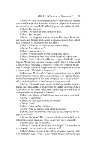 153MIKEL | Cine este ca Dumnezeu?
Alberto: Ai spus că eu împreună cu cei care au hrănit energia
care s-a ridicat şi a biruit suntem altcineva, cel pe care l-a cunos-
cut omenirea sub numele de Mihail, îngerul care trebuia să vină.
Elohim: Aşa am spus.
Alberto: Dar acum ai spus că suntem Isus.
Elohim: Aşa am spus.
Alberto: Nu, ai spus că suntem trimisul Tău, îngerul care este
om născut din femeie, însă, acum ai spus că suntem Isus, adică
Isus Hristos, Fiul lui Dumnezeu din Biblie!
Elohim: Mă bucur că ai realizat aceasta în sfârşit.
Alberto: Am realizat, ce?
Elohim: Ceea ce ai scris.
Alberto: Acum discuţia începe să îşi piardă sensul.
Elohim: În viziunea Mea abia acum începe să capete sens.
Alberto: Poate fi identificat Hristos cu îngerul Mihail? Isus şi
îngerul Mihail sunt una şi aceeaşi persoană? Oare în asta constă
a doua venire, coborârea Conştienţei Hristice în sistemul de gân-
dire al întregii umanităţi, despre care am scris împreună în cartea
a doua a seriei „Vorbind cu Dumnezeu“?
Elohim: Isus Hristos, deci, Cel care umblă împreună cu Tatăl
şi energia proiectată în fizic ce aţi cunoscut-o ca îngerul Mihail,
trimisul sau mesagerul Celui care este peste toţi şi în toate lucru-
rile, pot fi identificate ca fiind una şi aceeaşi persoană.
Alberto: Ultima afirmaţie m-a azvârlit de pe fotoliu. Am im-
presia că această carte s-a transformat în Cartea Viitorului, Cea a
Adevărului ori în Cartea Vieţii, este Cartea Cărţilor lumii! Poţi să
mai spui odată ce ai spus mai devreme?
Elohim: Isus şi îngerul Mihail sunt una şi aceeaşi persoană.
Alberto: E incredibil!
Elohim: Fă în aşa fel încât să fie credibil.
Alberto: Cum?
Elohim: Publicând această carte.
Alberto: Asta nu mai necesită să fie menţionat.
Elohim: Apoi concentrează-te pe ceea ce eşti, nu pe ce nu reu-
şeşti să faci încă.
Alberto: Dar de ce? De ce am văzut toate acestea dacă nu se
întâmplă aşa cum vreau eu, printr-un cuvânt, într-o secundă?
Elohim: Exact aşa se întâmplă.
Alberto: Aşa cum? Cum anume se întâmplă? Care cuvânt va
trebui rostit, care secundă va trebui să treacă?
Elohim: Adevăr îţi spun, toate câte le-ai scris în această carte
s-au întâmplat deja. Tot ce v-a mai rămas de făcut este să vă daţi
 