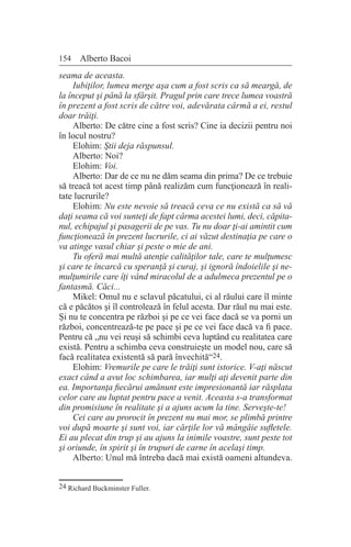 154 Alberto Bacoi
seama de aceasta.
Iubiţilor, lumea merge aşa cum a fost scris ca să meargă, de
la început şi până la sfârşit. Pragul prin care trece lumea voastră
în prezent a fost scris de către voi, adevărata cârmă a ei, restul
doar trăiţi.
Alberto: De către cine a fost scris? Cine ia decizii pentru noi
în locul nostru?
Elohim: Ştii deja răspunsul.
Alberto: Noi?
Elohim: Voi.
Alberto: Dar de ce nu ne dăm seama din prima? De ce trebuie
să treacă tot acest timp până realizăm cum funcţionează în reali-
tate lucrurile?
Elohim: Nu este nevoie să treacă ceva ce nu există ca să vă
daţi seama că voi sunteţi de fapt cârma acestei lumi, deci, căpita-
nul, echipajul şi pasagerii de pe vas. Tu nu doar ţi-ai amintit cum
funcţionează în prezent lucrurile, ci ai văzut destinaţia pe care o
va atinge vasul chiar şi peste o mie de ani.
Tu oferă mai multă atenţie calităţilor tale, care te mulţumesc
şi care te încarcă cu speranţă şi curaj, şi ignoră îndoielile şi ne-
mulţumirile care îţi vând miracolul de a adulmeca prezentul pe o
fantasmă. Căci...
Mikel: Omul nu e sclavul păcatului, ci al răului care îl minte
că e păcătos şi îl controlează în felul acesta. Dar răul nu mai este.
Şi nu te concentra pe război şi pe ce vei face dacă se va porni un
război, concentrează-te pe pace şi pe ce vei face dacă va fi pace.
Pentru că „nu vei reuşi să schimbi ceva luptând cu realitatea care
există. Pentru a schimba ceva construieşte un model nou, care să
facă realitatea existentă să pară învechită“24.
Elohim: Vremurile pe care le trăiţi sunt istorice. V-aţi născut
exact când a avut loc schimbarea, iar mulţi aţi devenit parte din
ea. Importanţa fiecărui amănunt este impresionantă iar răsplata
celor care au luptat pentru pace a venit. Aceasta s-a transformat
din promisiune în realitate şi a ajuns acum la tine. Serveşte-te!
Cei care au prorocit în prezent nu mai mor, se plimbă printre
voi după moarte şi sunt voi, iar cărţile lor vă mângâie sufletele.
Ei au plecat din trup şi au ajuns la inimile voastre, sunt peste tot
şi oriunde, în spirit şi în trupuri de carne în acelaşi timp.
Alberto: Unul mă întreba dacă mai există oameni altundeva.
24 Richard Buckminster Fuller.
 
