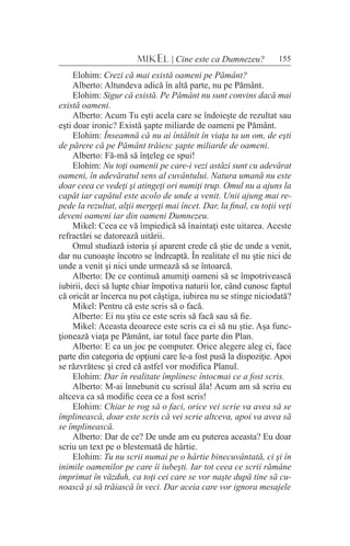 155MIKEL | Cine este ca Dumnezeu?
Elohim: Crezi că mai există oameni pe Pământ?
Alberto: Altundeva adică în altă parte, nu pe Pământ.
Elohim: Sigur că există. Pe Pământ nu sunt convins dacă mai
există oameni.
Alberto: Acum Tu eşti acela care se îndoieşte de rezultat sau
eşti doar ironic? Există şapte miliarde de oameni pe Pământ.
Elohim: Înseamnă că nu ai întâlnit în viaţa ta un om, de eşti
de părere că pe Pământ trăiesc şapte miliarde de oameni.
Alberto: Fă-mă să înţeleg ce spui!
Elohim: Nu toţi oamenii pe care-i vezi astăzi sunt cu adevărat
oameni, în adevăratul sens al cuvântului. Natura umană nu este
doar ceea ce vedeţi şi atingeţi ori numiţi trup. Omul nu a ajuns la
capăt iar capătul este acolo de unde a venit. Unii ajung mai re-
pede la rezultat, alţii mergeţi mai încet. Dar, la final, cu toţii veţi
deveni oameni iar din oameni Dumnezeu.
Mikel: Ceea ce vă împiedică să înaintaţi este uitarea. Aceste
refractări se datorează uitării.
Omul studiază istoria şi aparent crede că ştie de unde a venit,
dar nu cunoaşte încotro se îndreaptă. În realitate el nu ştie nici de
unde a venit şi nici unde urmează să se întoarcă.
Alberto: De ce continuă anumiţi oameni să se împotrivească
iubirii, deci să lupte chiar împotiva naturii lor, când cunosc faptul
că oricât ar încerca nu pot câştiga, iubirea nu se stinge niciodată?
Mikel: Pentru că este scris să o facă.
Alberto: Ei nu ştiu ce este scris să facă sau să fie.
Mikel: Aceasta deoarece este scris ca ei să nu ştie. Aşa func-
ţionează viaţa pe Pământ, iar totul face parte din Plan.
Alberto: E ca un joc pe computer. Orice alegere aleg ei, face
parte din categoria de opţiuni care le-a fost pusă la dispoziţie. Apoi
se răzvrătesc şi cred că astfel vor modifica Planul.
Elohim: Dar în realitate împlinesc întocmai ce a fost scris.
Alberto: M-ai înnebunit cu scrisul ăla! Acum am să scriu eu
altceva ca să modific ceea ce a fost scris!
Elohim: Chiar te rog să o faci, orice vei scrie va avea să se
împlinească, doar este scris că vei scrie altceva, apoi va avea să
se împlinească.
Alberto: Dar de ce? De unde am eu puterea aceasta? Eu doar
scriu un text pe o blestemată de hârtie.
Elohim: Tu nu scrii numai pe o hârtie binecuvântată, ci şi în
inimile oamenilor pe care îi iubeşti. Iar tot ceea ce scrii rămâne
imprimat în văzduh, ca toţi cei care se vor naşte după tine să cu-
noască şi să trăiască în veci. Dar aceia care vor ignora mesajele
 
