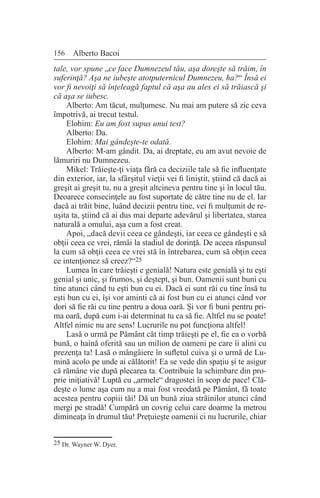 156 Alberto Bacoi
tale, vor spune „ce face Dumnezeul tău, aşa doreşte să trăim, în
suferinţă? Aşa ne iubeşte atotputernicul Dumnezeu, ha?“ Însă ei
vor fi nevoiţi să înţeleagă faptul că aşa au ales ei să trăiască şi
că aşa se iubesc.
Alberto: Am tăcut, mulţumesc. Nu mai am putere să zic ceva
împotrivă, ai trecut testul.
Elohim: Eu am fost supus unui test?
Alberto: Da.
Elohim: Mai gândeşte-te odată.
Alberto: M-am gândit. Da, ai dreptate, eu am avut nevoie de
lămuriri nu Dumnezeu.
Mikel: Trăieşte-ţi viaţa fără ca deciziile tale să fie influenţate
din exterior, iar, la sfârşitul vieţii vei fi liniştit, ştiind că dacă ai
greşit ai greşit tu, nu a greşit altcineva pentru tine şi în locul tău.
Deoarece consecinţele au fost suportate de către tine nu de el. Iar
dacă ai trăit bine, luând decizii pentru tine, vei fi mulţumit de re-
uşita ta, ştiind că ai dus mai departe adevărul şi libertatea, starea
naturală a omului, aşa cum a fost creat.
Apoi, „dacă devii ceea ce gândeşti, iar ceea ce gândeşti e să
obţii ceea ce vrei, rămâi la stadiul de dorinţă. De aceea răspunsul
la cum să obţii ceea ce vrei stă în întrebarea, cum să obţin ceea
ce intenţionez să creez?“25
Lumea în care trăieşti e genială! Natura este genială şi tu eşti
genial şi unic, şi frumos, şi deştept, şi bun. Oamenii sunt buni cu
tine atunci când tu eşti bun cu ei. Dacă ei sunt răi cu tine însă tu
eşti bun cu ei, îşi vor aminti că ai fost bun cu ei atunci când vor
dori să fie răi cu tine pentru a doua oară. Şi vor fi buni pentru pri-
ma oară, după cum i-ai determinat tu ca să fie. Altfel nu se poate!
Altfel nimic nu are sens! Lucrurile nu pot funcţiona altfel!
Lasă o urmă pe Pământ cât timp trăieşti pe el, fie ea o vorbă
bună, o haină oferită sau un milion de oameni pe care îi alini cu
prezenţa ta! Lasă o mângâiere în sufletul cuiva şi o urmă de Lu-
mină acolo pe unde ai călătorit! Ea se vede din spaţiu şi te asigur
că rămâne vie după plecarea ta. Contribuie la schimbare din pro-
prie iniţiativă! Luptă cu „armele“ dragostei în scop de pace! Clă-
deşte o lume aşa cum nu a mai fost vreodată pe Pământ, fă toate
acestea pentru copiii tăi! Dă un bună ziua străinilor atunci când
mergi pe stradă! Cumpără un covrig celui care doarme la metrou
dimineaţa în drumul tău! Preţuieşte oamenii ci nu lucrurile, chiar
25 Dr. Wayner W. Dyer.
 