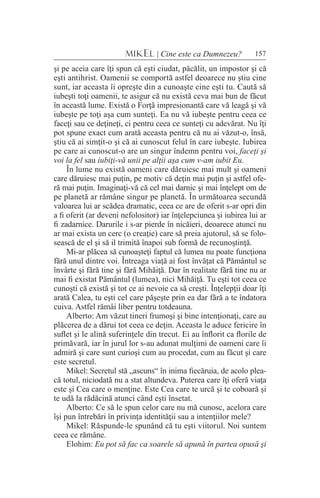 157MIKEL | Cine este ca Dumnezeu?
şi pe aceia care îţi spun că eşti ciudat, păcălit, un impostor şi că
eşti antihrist. Oamenii se comportă astfel deoarece nu ştiu cine
sunt, iar aceasta îi opreşte din a cunoaşte cine eşti tu. Caută să
iubeşti toţi oamenii, te asigur că nu există ceva mai bun de făcut
în această lume. Există o Forţă impresionantă care vă leagă şi vă
iubeşte pe toţi aşa cum sunteţi. Ea nu vă iubeşte pentru ceea ce
faceţi sau ce deţineţi, ci pentru ceea ce sunteţi cu adevărat. Nu îţi
pot spune exact cum arată aceasta pentru că nu ai văzut-o, însă,
ştiu că ai simţit-o şi că ai cunoscut felul în care iubeşte. Iubirea
pe care ai cunoscut-o are un singur îndemn pentru voi, faceţi şi
voi la fel sau iubiţi-vă unii pe alţii aşa cum v-am iubit Eu.
În lume nu există oameni care dăruiesc mai mult şi oameni
care dăruiesc mai puţin, pe motiv că deţin mai puţin şi astfel ofe-
ră mai puţin. Imaginaţi-vă că cel mai darnic şi mai înţelept om de
pe planetă ar rămâne singur pe planetă. În următoarea secundă
valoarea lui ar scădea dramatic, ceea ce are de oferit s-ar opri din
a fi oferit (ar deveni nefolositor) iar înţelepciunea şi iubirea lui ar
fi zadarnice. Darurile i s-ar pierde în nicăieri, deoarece atunci nu
ar mai exista un cerc (o creaţie) care să preia ajutorul, să se folo-
sească de el şi să il trimită înapoi sub formă de recunoştinţă.
Mi-ar plăcea să cunoaşteţi faptul că lumea nu poate funcţiona
fără unul dintre voi. Întreaga viaţă ai fost învăţat că Pământul se
învârte şi fără tine şi fără Mihăiţă. Dar în realitate fără tine nu ar
mai fi existat Pământul (lumea), nici Mihăiţă. Tu eşti tot ceea ce
cunoşti că există şi tot ce ai nevoie ca să creşti. Înţelepţii doar îţi
arată Calea, tu eşti cel care păşeşte prin ea dar fără a te îndatora
cuiva. Astfel rămâi liber pentru totdeauna.
Alberto: Am văzut tineri frumoşi şi bine intenţionaţi, care au
plăcerea de a dărui tot ceea ce deţin. Aceasta le aduce fericire în
suflet şi le alină suferinţele din trecut. Ei au înflorit ca florile de
primăvară, iar în jurul lor s-au adunat mulţimi de oameni care îi
admiră şi care sunt curioşi cum au procedat, cum au făcut şi care
este secretul.
Mikel: Secretul stă „ascuns“ în inima fiecăruia, de acolo plea-
că totul, niciodată nu a stat altundeva. Puterea care îţi oferă viaţa
este şi Cea care o menţine. Este Cea care te urcă şi te coboară şi
te udă la rădăcină atunci când eşti însetat.
Alberto: Ce să le spun celor care nu mă cunosc, acelora care
îşi pun întrebări în privinţa identităţii sau a intenţiilor mele?
Mikel: Răspunde-le spunând că tu eşti viitorul. Noi suntem
ceea ce rămâne.
Elohim: Eu pot să fac ca soarele să apună în partea opusă şi
 