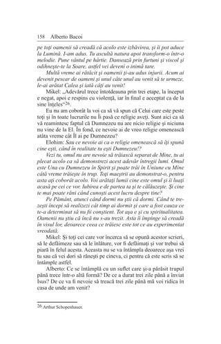 158 Alberto Bacoi
pe toţi oamenii să creadă că acolo este izbăvirea, şi îi pot aduce
la Lumină. I-am adus. Tu ascultă natura apoi transform-o într-o
melodie. Pune vântul pe hârtie. Dansează prin furtuni şi viscol şi
odihneşte-te la Soare, astfel vei deveni o inimă tare.
Multă vreme ai rătăcit şi oamenii ţi-au adus injurii. Acum ai
devenit pescar de oameni şi unul câte unul au venit să te urmeze,
le-ai arătat Calea şi iată câţi au venit!
Mikel: „Adevărul trece întotdeauna prin trei etape, la început
e negat, apoi e respins cu violenţă, iar în final e acceptat ca de la
sine înţeles“26.
Eu nu am coborât la voi ca să vă spun că Celui care este peste
toţi şi în toate lucrurile nu Îi pasă ce religie aveţi. Sunt aici ca să
vă reamintesc faptul că Dumnezeu nu are nicio religie şi niciuna
nu vine de la El. În fond, ce nevoie ai de vreo religie omenească
atâta vreme cât Îl ai pe Dumnezeu?
Elohim: Sau ce nevoie ai ca o religie omenească să îţi spună
cine eşti, când în realitate tu eşti Dumnezeu!?
Vezi tu, omul nu are nevoie să trăiască separat de Mine, tu ai
plecat acolo ca să demonstrezi acest adevăr întregii lumi. Omul
este Una cu Dumnezeu în Spirit şi poate trăi în Uniune cu Mine
câtă vreme trăieşte în trup. Toţi maeştrii au demonstrat-o, pentru
asta aţi coborât acolo. Voi arătaţi lumii cine este omul şi îi luaţi
acasă pe cei ce vor. Iubirea e de partea ta şi te călăuzeşte. Şi cine
te mai poate răni când cunoşti acest lucru despre tine?
Pe Pământ, atunci când dormi nu ştii că dormi. Când te tre-
zeşti începi să realizezi cât timp ai dormit şi care a fost cauza ce
te-a determinat să nu fii conştient. Tot aşa e şi cu spiritualitatea.
Oamenii nu ştiu că încă nu s-au trezit. Asta îi împinge să creadă
în visul lor, deoarece ceea ce trăiesc este tot ce au experimentat
vreodată.
Mikel: Şi toţi cei care vor încerca să se opună acestor scrieri,
să le defăimeze sau să le înlăture, vor fi defăimaţi şi vor trebui să
piară în felul acesta. Aceasta nu se va întâmpla deoarece aşa vrei
tu sau că vei dori să răneşti pe cineva, ci pentru că este scris să se
întâmple astfel.
Alberto: Ce se întâmplă cu un suflet care şi-a părăsit trupul
până trece într-o altă formă? De ce a durat trei zile până a înviat
Isus? De ce va fi nevoie să treacă trei zile până mă voi ridica în
casa de unde am venit?
26 Arthur Schopenhauer.
 