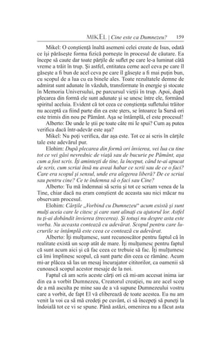 159MIKEL | Cine este ca Dumnezeu?
Mikel: O conştienţă înaltă asemeni celei create de Isus, odată
ce îşi părăseşte forma fizică porneşte în procesul de căutare. Ea
începe să caute dar toate părţile de suflet pe care le-a luminat câtă
vreme a trăit în trup. Şi astfel, entitatea cerne acel ceva pe care îl
găseşte a fi bun de acel ceva pe care îl găseşte a fi mai puţin bun,
cu scopul de a lua cu ea binele ales. Toate rezultatele demne de
admirat sunt adunate în văzduh, transformate în energie şi stocate
în Memoria Universului, pe parcursul vieţii în trup. Apoi, după
plecarea din formă ele sunt adunate şi se unesc între ele, formând
spiritul aceluia. Evident că tot ceea ce conştienţa sufletului trăitor
nu acceptă ca fiind parte din ea este şters, se întoarce la Sursă ori
este trimis din nou pe Pământ. Aşa se întâmplă, el este procesul!
Alberto: De unde le ştii pe toate câte mi le spui? Cum aş putea
verifica dacă într-adevăr este aşa?
Mikel: Nu poţi verifica, dar aşa este. Tot ce ai scris în cărţile
tale este adevărul pur.
Elohim: După plecarea din formă ori învierea, vei lua cu tine
tot ce vei găsi nevrednic de viaţă sau de bucurie pe Pământ, aşa
cum a fost scris. Îţi aminteşti de tine, la început, când te-ai apucat
de scris, cum scriai însă nu aveai habar ce scrii sau de ce o faci?
Care era scopul şi sensul, unde era alegerea liberă? De ce scriai
sau pentru cine? Ce te îndemna să o faci sau Cine?
Alberto: Tu mă îndemnai să scriu şi tot ce scriam venea de la
Tine, chiar dacă nu eram conştient de aceasta sau nici măcar nu
observam procesul.
Elohim: Cărţile „Vorbind cu Dumnezeu“ acum există şi sunt
mulţi aceia care le citesc şi care sunt alinaţi cu ajutorul lor. Astfel
tu ţi-ai dobândit învierea (trecerea). Şi totuşi nu despre asta este
vorba. Nu aceasta contează cu adevărat. Scopul pentru care lu-
crurile se întâmplă este ceea ce contează cu adevărat.
Alberto: Îţi mulţumesc, sunt recunoscător pentru faptul că în
realitate există un scop atât de mare. Îţi mulţumesc pentru faptul
că sunt acum aici şi că fac ceea ce trebuie să fac. Îţi mulţumesc
că îmi împlinesc scopul, că sunt parte din ceea ce rămâne. Acum
mi-ar plăcea să las un mesaj încurajator cititorilor, ca oamenii să
cunoască scopul acestor mesaje de la noi.
Faptul că am scris aceste cărţi ori că mi-am accesat inima iar
din ea a vorbit Dumnezeu, Creatorul creaţiei, nu are acel scop
de a mă asculta pe mine sau de a vă supune Dumnezeului vostru
care a vorbit, de fapt El vă eliberează de toate acestea. Eu nu am
venit la voi ca să mă credeţi pe cuvânt, ci să începeţi să puneţi la
îndoială tot ce vi se spune. Până astăzi, omenirea nu a făcut asta
 
