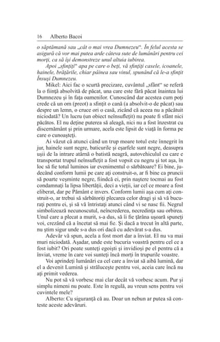 16 Alberto Bacoi
o săptămană sau „cât o mai vrea Dumnezeu“. În felul acesta se
asigură că vor mai putea arde câteva sute de lumânări pentru cei
morţi, ca să îşi demonstreze unul altuia iubirea.
Apoi „sfinţiţi“ apa pe care o beţi, vă sfinţiţi casele, icoanele,
hainele, brăţările, chiar pâinea sau vinul, spunând că le-a sfinţit
Însuşi Dumnezeu.
Mikel: Aici fac o scurtă precizare, cuvântul „sfânt“ se referă
la o fiinţă absolvită de păcat, una care este fără păcat înaintea lui
Dumnezeu şi în faţa oamenilor. Cunoscând dar acestea cum poţi
crede că un om (preot) a sfinţit o cană (a absolvit-o de păcat) sau
despre un lemn, o cruce ori o casă, zicând că aceea nu a păcătuit
niciodată? Un lucru (un obiect neînsufleţit) nu poate fi sfânt nici
păcătos. El nu deţine puterea să aleagă, nici nu a fost înzestrat cu
discernământ şi prin urmare, acela este lipsit de viaţă în forma pe
care o cunoaşteţi.
Ai văzut că atunci când un trup moare totul este înnegrit în
jur, hainele sunt negre, baticurile şi eşarfele sunt negre, deasupra
uşii de la intrare atârnă o batistă neagră, autovehiculul cu care e
transportat trupul neînsufleţit a fost vopsit cu negru şi tot aşa, în
loc să fie totul luminos iar evenimentul o sărbătoare? Ei bine, ju-
decând conform lumii pe care aţi construit-o, ar fi bine ca pruncii
să poarte veşminte negre, fiindcă ei, prin naştere tocmai au fost
condamnaţi la lipsa libertăţii, deci a vieţii, iar cel ce moare a fost
eliberat, dar pe Pământ e invers. Conform lumii aşa cum aţi con-
struit-o, ar trebui să sărbătoriţi plecarea celor dragi şi să vă bucu-
raţi pentru ei, şi să vă întristaţi atunci când vi se nasc fii. Negrul
simbolizează necunoscutul, neîncrederea, necredinţa sau orbirea.
Unul care a plecat a murit, s-a dus, să îi fie ţărâna uşoară spuneţi
voi, crezând că a încetat să mai fie. Şi dacă a trecut în altă parte,
nu ştim sigur unde s-a dus ori dacă cu adevărat s-a dus.
Adevăr vă spun, acela a fost mort dar a înviat. El nu va mai
muri niciodată. Aşadar, unde este bucuria voastră pentru cel ce a
fost iubit? Ori poate sunteţi egoişti şi invidioşi pe el pentru că a
înviat, vreme în care voi sunteţi încă morţi în trupurile voastre.
Voi aprindeţi lumânări ca cel care a înviat să aibă lumină, dar
el a devenit Lumină şi străluceşte pentru voi, aceia care încă nu
aţi primit vederea.
Nu pot să vă vorbesc mai clar decât vă vorbesc acum. Pur şi
simplu nimeni nu poate. Este în regulă, au vreun sens pentru voi
cuvintele mele?
Alberto: Cu siguranţă că au. Doar un nebun ar putea să con-
teste aceste adevăruri.
 