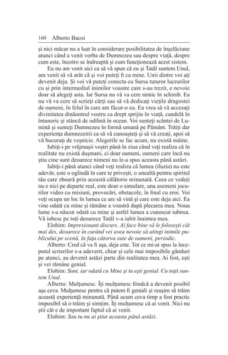 160 Alberto Bacoi
şi nici măcar nu a luat în considerare posibilitatea de înşelăciune
atunci când a venit vorba de Dumnezeu sau despre viaţă, despre
cum este, încotro se îndreaptă şi cum funcţionează acest sistem.
Eu nu am venit aici ca să vă spun că eu şi Tatăl suntem Unul,
am venit să vă arăt că şi voi puteţi fi ca mine. Unii dintre voi aţi
devenit deja. Şi voi vă puteţi conecta cu Sursa tuturor lucrurilor
cu şi prin intermediul inimilor voastre care s-au trezit, e nevoie
doar să alegeţi asta. Iar Sursa nu vă va cere nimic în schimb. Ea
nu vă va cere să scrieţi cărţi sau să vă dedicaţi vieţile dragostei
de oameni, în felul în care am făcut-o eu. Ea vrea să vă accesaţi
divinitatea dinăuntrul vostru ca drept sprijin în viaţă, candelă în
întuneric şi stâncă de odihnă în ocean. Voi sunteţi scântei de Lu-
mină şi sunteţi Dumnezeu în formă umană pe Pământ. Trăiţi dar
experienţa dumnezeirii ca să vă cunoaşteţi şi să vă creaţi, apoi să
vă bucuraţi de veşnicie. Alegerile se fac acum, nu există mâine.
Iubiţi-i pe vrăjmaşii voştri până în ziua când veţi realiza că în
realitate nu există duşmani, ci doar oameni, oameni care încă nu
ştiu cine sunt deoarece nimeni nu le-a spus aceasta până astăzi.
Iubiţi-i până atunci când veţi realiza că lumea (iluzia) nu este
adevăr, este o oglindă în care te priveşti, o unealtă pentru spiritul
tău care zboară prin această călătorie minunată. Ceea ce vedeţi
nu e nici pe departe real, este doar o simulare, una asemeni jocu-
rilor video cu misiuni, provocări, obstacole, în final cu eroi. Voi
veţi ocupa un loc în lumea ce are să vină şi care este deja aici. Ea
vine odată cu mine şi rămâne a voastră după plecarea mea. Noua
lume s-a născut odată cu mine şi astfel lumea a cunoscut iubirea.
Vă iubesc pe toţi deoarece Tatăl v-a iubit înaintea mea.
Elohim: Impresionant discurs. Ai face bine să le foloseşti cât
mai des, deoarece în curând vei avea nevoie să atingi inimile pu-
blicului pe scenă, în faţa câtorva sute de oameni, periodic.
Alberto: Cred că va fi aşa, deja este. Tot ce mi-ai spus la înce-
putul scrierilor s-a adeverit, chiar şi cele mai imposibile gânduri
pe atunci, au devenit astăzi parte din realitatea mea. Ai fost, eşti
şi vei rămâne genial.
Elohim: Sunt, iar odată cu Mine şi tu eşti genial. Cu toţii sun-
tem Unul.
Alberto: Mulţumesc. Îţi mulţumesc fiindcă a devenit posibil
aşa ceva. Mulţumesc pentru că putem fi geniali şi reuşim să trăim
această experienţă minunată. Până acum ceva timp a fost practic
imposibil să o trăim şi simţim. Îţi mulţumesc că ai venit. Nici nu
ştii cât e de important faptul că ai venit.
Elohim: Sau tu nu ai ştiut aceasta până astăzi.
 