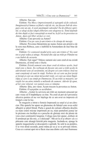 161MIKEL | Cine este ca Dumnezeu?
Alberto: Sau aşa.
Elohim: Via Mea e impresionantă şi aşteaptă să fie culeasă.
Imaginează-ţi lumea ca fiind o viţă de vie, iar fiecare bob de stru-
gure este un om. A sosit anotimpul culesului! Eu îţi eliberez spiri-
tul, ce alegi să faci după eliberare este alegerea ta. Totul depinde
de tine după ce faci cunoştinţă cu noul tu, la fel ca în povestea cu
Anton. Apoi eşti liber să faci ce vrei.
Alberto: Care poveste cu Anton?
Elohim: Cea pe care ţi-am trimis-o în căsuţa de mesaje.
Alberto: Povestea băieţelului pe nume Anton am primit-o de
la sora mea Rebeca, care e stabilită în Amsterdam de mai bine de
cinci ani.
Elohim: Ce contează modul prin care am trimis-o? Eu sunt
tot ce poţi vedea şi atinge. Niciunul din câţi au trăit pe Pământ nu
s-au îndoit de aceasta.
Alberto: Eşti sigur? Trăiesc oameni aici care cred că nu există
Dumnezeu, că totul este o iluzie.
Elohim: Există oameni care doar cred că trăiesc acolo, însă
totul este o iluzie. Eu vorbeam de fiecare om care a trăit acolo în
adevăratul sens al cuvântului, nu despre cei care trăiesc însă nu
sunt conştienţi că sunt în viaţă. Vorbesc de cei care au fost treziţi
şi înviaţi şi care au văzut miracolul vieţii, cei care au văzut Împă-
răţia şi care L-au simţit pe Dumnezeu. Ei au trăit ca maeştrii, iar
vieţile lor au atins inimile a miliarde de oameni. Adevăr îţi spun,
al lor este viitorul, voi sunteţi ceea ce rămâne.
Alberto: Ştiu, am văzut. Acum trecem la povestea cu Anton.
Elohim: O aşteptăm cu nerăbdare.
Alberto: „Astăzi la serviciu am trăit un moment amuzant pe
care vreau să îl împărtăşesc cu tine. Nu cred că pot să-l povestesc
altcuiva pentru că nu vor înţelege de ce am avut eu impresia că
timpul a stat în loc.
În magazin a intrat o femeie împreună cu soţul ei şi un căru-
cior. Din spatele lor apare un ghemotoc de băieţel care avea ochii
albaştrii şi părul blond. Purta o geacă de culoare albastru deschis
cu nişte cranii micuţe imprimate pe ea, nişte pantaloni jeanşi iar
în picioare era încălţat cu o pereche de ghetuţe mici de ploaie de
vreo cinci centimetrii lungime. Colega mea îmi spune „trebuie să
îl urmăreşti pe ăla mic, e o dulceaţă“. Mă uit la el şi observ că e o
piticanie care aleargă fericită prin magazin. Jucându-se, ajunge în
spatele magazinului şi descoperă o oglindă. Se uită la ea perplex,
îi ia vreo două secunde, pune mâna pe ea şi se se priveşte intens.
Ceea ce a urmat apoi mi-a făcut ziua una dintre cele mai frumoase
 