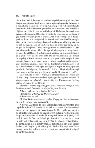 162 Alberto Bacoi
din ultimii ani. A început să zâmbească privindu-se şi să se salute
singur în oglindă mişcându-şi mâna agitat, de parcă a descoperit
o nouă lume şi un nou personaj. Am început să râd zgomotos, la
care mama lui se întoarce spre mine ca să vorbim. Am întrebat-o
câţi ani are cel mic sau, cum îl cheamă. Îl chema Anton şi avea
aproape doi anişori. Băieţelul s-a uitat la mine un pic nedumerit
şi a zâmbit cu gura până la urechi. Am avut senzaţia că a desco-
perit un lucru atât de special, ca atunci când simţi întâia oară pi-
căturile de ploaie pe obraji. Încep să vorbesc cu el în engleză dar
nu mă înţelege pentru că vorbeşte doar în limba germană, iar eu
nu pot să îi răspund. Totuşi înţelege tonul cu care vorbesc şi vine
entuziasmat la mine, râde şi începe să alerge prin tot magazinul.
Se duce la tatăl lui şi îl îmbrăţişează, uitându-se la mine. E fericit
cu ei şi încearcă să îmi arate asta. Mă bucură inima să văd măcar
un copilaş, o fiinţă micuţă, care nu ştie prea multe despre lumea
aceasta. Inocenţa lui mi-a bucurat inima, totodată a şi întristat-o
şi cunoaştem amândoi motivul. La finalul zburdatului a vrut să
îşi ia la revedere, a venit spre mine şi m-a pupat pe buze, apoi am
primit şi o îmbrăţişare din partea lui. A fost o fiinţă atât de micuţă
care mi-a schimbat energia într-o secundă. O minunăţie pură“.
Cam asta mi-a scris Rebeca, cea mai minunată istorioară din
ultimul timp. Este ceva ce dacă aş fotografia aş pune în ramă. E
viaţa aşa cum ar trebui să o simţim fiecare. E entuziasm, belşug
şi independenţă în simţăminte.
Elohim: Acum te rog să te gândeşti la expresia care ţi-a venit
în minte aseară în vreme ce alergai în jurul lacului.
Alberto: Ah, aceea, a fost de la Tine?
Elohim: Nu, a fost de la Mickey Mouse!
Alberto: Ha ha ha!
Elohim: Hai cu revizuirea vorbei din popor. Sunt câteva sute
de mii de cititori care o aşteaptă.
Alberto: „Ce nu ai da să ai vârsta de acum, dar mintea unui
copil de trei ani!“ Aşa este, aş da orice, Aceasta rămâne cea mai
tare expresie populară din toate timpurile. Un copil e pur, mintea
lui zburdă entuziasmată ca să exploreze materia. Se bucură de ai
lui părinţi oricum ar fi aceia. Îi iubeşte şi simte că îi aparţin. El
nu îi judecă, de fapt, nu judecă pe nimeni şi de aceea nu e răpus
de suferinţă. El respiră, noi ne sufocăm, El zboară, noi ne târâim,
El cântă, nouă ni s-a uscat vocea, El iubeşte, noi am uitat să mai
iubim, şi să simţim, şi să trăim, şi să dăruim, Un copil este Dum-
nezeu, majoritatea dintre noi ne chinuim să conştientizăm faptul
că suntem oameni.
 