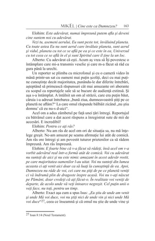 163MIKEL | Cine este ca Dumnezeu?
Elohim: Este adevărat, numai împreună putem afla şi deveni
cine suntem noi cu adevărat.
Vezi tu, asemeni aerului, Eu sunt peste tot, învăluind planeta.
Cu toate astea Eu nu sunt aerul care învăluie planeta, sunt aerul
şi vidul, planeta cu tot ce se află pe ea şi ce este în ea, Universul
cu tot ceea ce se află în el şi sunt Spiritul care îl ţine la un loc.
Alberto: Cu adevărat că eşti. Acum aş vrea să Îţi povestesc o
întâmplare care mi-a transmis veselie şi care m-a făcut să râd cu
gura până la urechi.
Un reporter se plimba cu microfonul şi cu o cameră video în
mână printr-un sat cu oameni mai puţin şcoliţi, deci cu mai puţi-
ne cunoştinţe decât majoritatea, punându-le dar diferite întrebări,
aşteptând să primească răspunsuri cât mai amuzante ori aberante
cu scopul ca reportajele sale să se bucure de audienţă extinsă. Şi
aşa s-a întâmplat. A întâlnit un om al străzii, care era puţin băut,
căruia i-a adresat întrebarea „bună ziua, dumneavoastră ştiţi pe ce
planetă ne aflăm?“ La care omul răspunde bâlbâit zicând „nu ştiu
domnu’ că eu nu-s d-aici“.
Acel om a adus zâmbetul pe faţă unei ţări întregi. Reportajul
cu bătrânul care a dat acest răspuns a înregistrat sute de mii de
accesări. E incredibil!
Elohim: Pentru ce aţi râs?
Alberto: Nu am râs de acel om ori de situaţia sa, nu mă înţe-
lege greşit. Ne-am amuzat pe seama afirmaţie lui atât de comică.
Am râs ore întregi şi am povestit tuturor prietenilor ca să râdem
împreună. Am râs împreună.
Elohim: E foarte bine că v-a făcut să râdeţi, însă acel om v-a
vorbit adevărul real într-o formă atât de comică. Voi cu adevărat
nu sunteţi de aici şi nu este nimic amuzant în acest adevăr rostit,
pe care majoritatea oamenilor l-au uitat. Voi nu sunteţi din lumea
aceasta ci aţi venit aici doar ca să luaţi la cunoştinţă de ea. Apoi,
Dumnezeu nu râde de voi, cei care nu ştiţi de pe ce planetă veniţi
ci vă îndrumă plin de dragoste înspre acasă. Voi nu v-aţi născut
pe Pământ, doar credeţi că aţi făcut-o. În realitate voi veniţi de
departe, de acolo unde vă veţi întoarce negreşit. Cel puţin unii o
veţi face, nu toţi, pentru un timp.
Alberto: Exact aşa cum a spus Isus: „Eu ştiu de unde am venit
şi unde Mă voi duce, voi nu ştiţi nici de unde vin şi nici unde Mă
voi duce“27, ceea ce înseamnă şi că omul nu ştie de unde vine şi
27 Ioan 8:14 (Noul Testament).
 