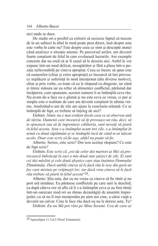 164 Alberto Bacoi
nici unde se duce.
De multe ori e posibil ca cititorii să sesizeze faptul că trecem
de la un subiect la altul în mod poate prea direct, însă despre asta
este vorba în carte nu? Este despre ceea ce simt şi descopăr atunci
când analizez o situaţie anume. Pe parcursul anilor, am devenit
foarte conştient de felul în care evoluează lucrurile. Am exemple
concrete dar nu cred că ar fi cazul să le descriu aici. Astfel le voi
expune într-un mod delicat, nesupărător şi fără a plasa într-o po-
ziţie nefavorabilă pe cineva apropiat. Ceea ce încerc să spun este
că oamenilor (chiar şi celor apropiaţi) ce încearcă să îmi provoa-
ce neplăceri şi suferinţă în mod intenţionat (din diverse motive),
chiar şi prin vorbe, cu toate că eu le răspund cu dragoste, iar când
ei întrec măsura iar eu refuz să alimentez conflictul, părăsind dar
încăperea; cum spuneam, acestor oameni li se întâmplă ceva rău.
Nu avem de-a face cu o glumă şi nu este ceva ce vreau, ci pur şi
simplu este o realitate de care am devenit conştient în ultima vre-
me. Analizând-o ani de zile am ajuns la concluzia relatată. Ce se
întâmplă de fapt, ce trebuie să înţeleg de aici?
Elohim: Nimic nu e mai evident decât ceea ce ai observat atât
de târziu. Oamenii care încearcă să îţi provoace un rău, deci, să
te oprească sau să îţi îngreuneze călătoria, sunt nevoiţi să piară
în felul acesta. Asta s-a întâmplat acum trei zile, s-a întâmplat în
urmă cu două săptămâni şi se întâmplă încă de când te-ai născut
acolo. Doar este scris să fie aşa, altfel nu poate să fie.
Alberto: Serios, este scris? Din nou acelaşi răspuns? Ce este
de fapt scris?
Elohim: Este scris că „voi da celor doi martori ai Mei să pro-
rocească îmbrăcaţi în saci o mie două sute şaizeci de zile. Ei sunt
cei doi măslini şi cele două sfeşnice care stau înaintea Domnului
Pământului. Dacă umblă cineva să le facă rău le iese din gură un
foc care mistuie pe vrăjmaşii lor; iar dacă vrea cineva să le facă
rău trebuie să piară în felul acesta“28.
Alberto: Ştiu asta, dar eu nu vreau ca cineva să fie rănit şi nu
port ură nimănui. Eu părăsesc conflictele pe care unii le deschid,
ca după câteva ore să aflu că li s-a întâmplat ceva şi au fost răniţi
într-un oarecare mod ori au rămas dezamăgiţi de anumite împre-
jurări, ca să nu îl mai menţionăm pe ştim noi cine, a cărui viaţă a
devenit un calvar. Cine le face rău dacă eu nu le doresc asta, Tu?
Elohim: Eu nu Mă pot răni pe Mine Însumi. Cea de care ai
28 Apocalipsa 11:3,4,5 (Noul Testament).
 