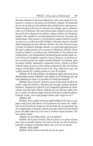 165MIKEL | Cine este ca Dumnezeu?
devenit conştient că lucrează împotriva celor care caută să te ră-
nească e ecuaţia ce încearcă să echilibreze situaţia. În momentul
în care tu nu doreşti răul nimănui dar ceilalţi doresc afectarea ta,
răul care pleacă de la ei nu reuşeşte să te atingă, apoi se întoarce
către ei şi îi doboară. Ele sunt consecinţele alegerii acelora care
încearcă să te rănească ori elimine, atunci când tu nu răneşti pe
nimeni. Este modul în care funcţionează Universul. Aceasta este
relativitatea. Poţi arunca o scurtă privire asupra istoriei şi astfel
vei observa ce a fost nevoită să îndure întreaga omenire imediat
după răstignirea lui Isus Hristos. Ei bine, Isus din Nazaret a ştiut
ce urma să trăiască întreaga omenire ca experienţă după plecarea
Sa, apoi a plâns pentru cei ce aveau să rămână pe Pământ. El nu
a urât pe nimeni, i-a iubit pe toţi, nehrănindu-se din paharul de-
şertăciunilor şi al răzbunărilor, închizând pentru prima dată cer-
cul viclean al energiilor negative care se hrănesc cu oameni, pe
care această aşezare de oameni numită Pământ I l-a înaintat. Apoi
au urmat crimele, războaiele, regimurile stricte, sclavia şi în final
somnul veşnic în care a căzut mintea omenească, din care nu mai
reuşea să iasă fără a doua venire a Sa. Isus, ridicat pe cruce, nu
a plâns pentru El, a plâns pentru cei care Îl ucideau.
Alberto: Ar fi putut Hristos să oprească urgia care avea să se
abată asupra tuturor sufletelor care urmau să se încarneze aici, pe
care oamenii au creat-o şi au atras-o în mod inconştient?
Elohim: Nu ar fi putut, deoarece ea ar fi însemnat încălcarea
primei reguli din Univers, libertatea în execuţie a tuturor fiinţelor
trăitoare. Alegând să o facă El S-ar fi împotrivit planului de desă-
vârşire al proiectului Adam, călătorie pe care fiecare suflet trăi-
tor o va face şi a făcut-o deja, încă de la început şi până la sfârşit.
Cunoşti zicala „cine sapă groapa altuia cade singur în ea“?
Alberto: Da.
Elohim: Asta a păţit omenirea după înălţarea lui Isus şi asta
păţesc toţi aceia care doresc să îţi provoace azi vreun rău, indife-
rent că ar fi vorba de mama ta sau de fraţii tăi, de apropiaţi sau
de o organizaţie criminală. Lumea nu poate ucide Cea mai înaltă
parte din Mine (din ea), Cea care îi conduce înspre înainte. Noi
toţi suntem Unul!
Alberto: Ce ar fi bine să fac, să îi avertizez?
Elohim: Nu îi poţi avertiza. Dacă ai face-o ar spune despre
tine că ţi-ai pierdut minţile. Cu toate că în jur au sute de dovezi,
oamenii continuă să doarmă. Doar este scris că vor dormi.
Alberto: Până când?
Elohim: Până când vei decide că este de ajuns.
 