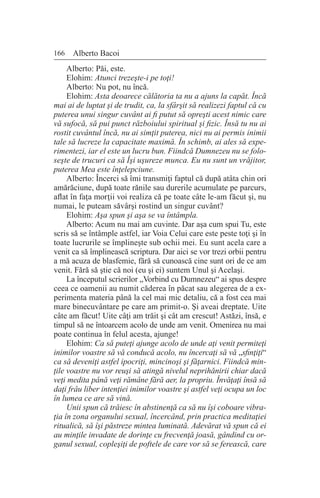 166 Alberto Bacoi
Alberto: Păi, este.
Elohim: Atunci trezeşte-i pe toţi!
Alberto: Nu pot, nu încă.
Elohim: Asta deoarece călătoria ta nu a ajuns la capăt. Încă
mai ai de luptat şi de trudit, ca, la sfârşit să realizezi faptul că cu
puterea unui singur cuvânt ai fi putut să opreşti acest nimic care
vă sufocă, să pui punct războiului spiritual şi fizic. Însă tu nu ai
rostit cuvântul încă, nu ai simţit puterea, nici nu ai permis inimii
tale să lucreze la capacitate maximă. În schimb, ai ales să expe-
rimentezi, iar el este un lucru bun. Fiindcă Dumnezeu nu se folo-
seşte de trucuri ca să Îşi uşureze munca. Eu nu sunt un vrăjitor,
puterea Mea este înţelepciune.
Alberto: Încerci să îmi transmiţi faptul că după atâta chin ori
amărăciune, după toate rănile sau durerile acumulate pe parcurs,
aflat în faţa morţii voi realiza că pe toate câte le-am făcut şi, nu
numai, le puteam săvârşi rostind un singur cuvânt?
Elohim: Aşa spun şi aşa se va întâmpla.
Alberto: Acum nu mai am cuvinte. Dar aşa cum spui Tu, este
scris să se întâmple astfel, iar Voia Celui care este peste toţi şi în
toate lucrurile se împlineşte sub ochii mei. Eu sunt acela care a
venit ca să împlinească scriptura. Dar aici se vor trezi orbii pentru
a mă acuza de blasfemie, fără să cunoască cine sunt ori de ce am
venit. Fără să ştie că noi (eu şi ei) suntem Unul şi Acelaşi.
La începutul scrierilor „Vorbind cu Dumnezeu“ ai spus despre
ceea ce oamenii au numit căderea în păcat sau alegerea de a ex-
perimenta materia până la cel mai mic detaliu, că a fost cea mai
mare binecuvântare pe care am primit-o. Şi aveai dreptate. Uite
câte am făcut! Uite câţi am trăit şi cât am crescut! Astăzi, însă, e
timpul să ne întoarcem acolo de unde am venit. Omenirea nu mai
poate continua în felul acesta, ajunge!
Elohim: Ca să puteţi ajunge acolo de unde aţi venit permiteţi
inimilor voastre să vă conducă acolo, nu încercaţi să vă „sfinţiţi“
ca să deveniţi astfel ipocriţi, mincinoşi şi făţarnici. Fiindcă min-
ţile voastre nu vor reuşi să atingă nivelul neprihănirii chiar dacă
veţi medita până veţi rămâne fără aer, la propriu. Învăţaţi însă să
daţi frâu liber intenţiei inimilor voastre şi astfel veţi ocupa un loc
în lumea ce are să vină.
Unii spun că trăiesc în abstinenţă ca să nu îşi coboare vibra-
ţia în zona organului sexual, încercând, prin practica meditaţiei
ritualică, să îşi păstreze mintea luminată. Adevărat vă spun că ei
au minţile invadate de dorinţe cu frecvenţă joasă, gândind cu or-
ganul sexual, copleşiţi de poftele de care vor să se ferească, care
 