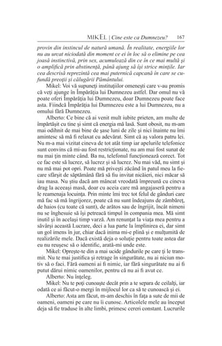 167MIKEL | Cine este ca Dumnezeu?
provin din instincul de natură umană. În realitate, energiile lor
nu au urcat niciodată din moment ce ei în loc să o elimine pe cea
joasă instinctivă, prin sex, acumulează din ce în ce mai multă şi
o amplifică prin abstinenţă, până ajung să îşi strice minţile. Iar
cea descrisă reprezintă cea mai puternică capcană în care se cu-
fundă preoţii şi călugării Pământului.
Mikel: Voi vă supuneţi instituţiilor omeneşti care v-au promis
că veţi ajunge în Împărăţia lui Dumnezeu astfel. Dar omul nu vă
poate oferi Împărăţia lui Dumnezeu, doar Dumnezeu poate face
asta. Fiindcă Împărăţia lui Dumnezeu este a lui Dumnezeu, nu a
omului fără Dumnezeu.
Alberto: Ce bine că ai venit mult iubite prieten, am multe de
împărtăşit cu tine şi simt că energia mă lasă. Sunt obosit, nu m-am
mai odihnit de mai bine de şase luni de zile şi nici înainte nu îmi
amintesc să mă fi relaxat cu adevărat. Simt că aş valora patru lei.
Nu m-a mai vizitat cineva de tot atât timp iar apelurile telefonice
sunt convins că mi-au fost restricţionate, nu am mai fost sunat de
nu mai ţin minte când. Ba nu, telefonul funcţionează corect. Tot
ce fac este să lucrez, să lucrez şi să lucrez. Nu mai văd, nu simt şi
nu mă mai pot opri. Poate mă priveşti zăcând în patul meu la fie-
care sfârşit de săptămână fără să fiu invitat nicăieri, nici măcar să
iau masa. Nu ştiu dacă am mâncat vreodată împreună cu cineva
drag la aceeaşi masă, doar cu aceia care mă angajaseră pentru a
le reamenaja locuinţa. Prin minte îmi trec tot felul de gânduri care
mă fac să mă îngrijorez, poate că nu sunt îndeajuns de zâmbăreţ,
de haios (cu toate că sunt), de arătos sau de îngrijit, încât nimeni
nu se înghesuie să îşi petreacă timpul în compania mea. Mă simt
inutil şi în acelaşi timp varză. Am renunţat la viaţa mea pentru a
săvârşi această Lucrare, deci a lua parte la împlinirea ei, dar simt
un gol imens în jur, chiar dacă inima mi-e plină şi e mulţumită de
realizările mele. Dacă există deja o soluţie pentru toate astea dar
eu nu reuşesc să o identific, arată-mi unde este.
Mikel: Opreşte-te din a mai ucide gândurile pe care ţi le trans-
mit. Nu te mai justifica şi retrage în singurătate, nu ai niciun mo-
tiv să o faci. Fără oameni ai fi nimic, iar fără singurătate nu ai fi
putut dărui nimic oamenilor, pentru că nu ai fi avut ce.
Alberto: Nu înţeleg.
Mikel: Nu te poţi cunoaşte decât prin a te separa de ceilalţi, iar
odată ce ai făcut-o mergi în mijlocul lor ca să te cunoască şi ei.
Alberto: Asta am făcut, m-am deschis în faţa a sute de mii de
oameni, oameni pe care nu îi cunosc. Articolele mele au început
deja să fie traduse în alte limbi, primesc cereri constant. Lucrurile
 
