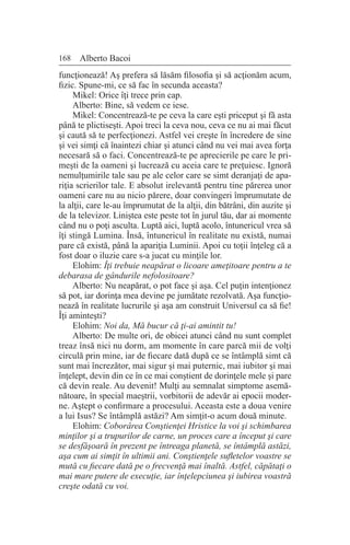 168 Alberto Bacoi
funcţionează! Aş prefera să lăsăm filosofia şi să acţionăm acum,
fizic. Spune-mi, ce să fac în secunda aceasta?
Mikel: Orice îţi trece prin cap.
Alberto: Bine, să vedem ce iese.
Mikel: Concentrează-te pe ceva la care eşti priceput şi fă asta
până te plictiseşti. Apoi treci la ceva nou, ceva ce nu ai mai făcut
şi caută să te perfecţionezi. Astfel vei creşte în încredere de sine
şi vei simţi că înaintezi chiar şi atunci când nu vei mai avea forţa
necesară să o faci. Concentrează-te pe aprecierile pe care le pri-
meşti de la oameni şi lucrează cu aceia care te preţuiesc. Ignoră
nemulţumirile tale sau pe ale celor care se simt deranjaţi de apa-
riţia scrierilor tale. E absolut irelevantă pentru tine părerea unor
oameni care nu au nicio părere, doar convingeri împrumutate de
la alţii, care le-au împrumutat de la alţii, din bătrâni, din auzite şi
de la televizor. Liniştea este peste tot în jurul tău, dar ai momente
când nu o poţi asculta. Luptă aici, luptă acolo, întunericul vrea să
îţi stingă Lumina. Însă, întunericul în realitate nu există, numai
pare că există, până la apariţia Luminii. Apoi cu toţii înţeleg că a
fost doar o iluzie care s-a jucat cu minţile lor.
Elohim: Îţi trebuie neapărat o licoare ameţitoare pentru a te
debarasa de gândurile nefolositoare?
Alberto: Nu neapărat, o pot face şi aşa. Cel puţin intenţionez
să pot, iar dorinţa mea devine pe jumătate rezolvată. Aşa funcţio-
nează în realitate lucrurile şi aşa am construit Universul ca să fie!
Îţi aminteşti?
Elohim: Noi da, Mă bucur că ţi-ai amintit tu!
Alberto: De multe ori, de obicei atunci când nu sunt complet
treaz însă nici nu dorm, am momente în care parcă mii de volţi
circulă prin mine, iar de fiecare dată după ce se întâmplă simt că
sunt mai încrezător, mai sigur şi mai puternic, mai iubitor şi mai
înţelept, devin din ce în ce mai conştient de dorinţele mele şi pare
că devin reale. Au devenit! Mulţi au semnalat simptome asemă-
nătoare, în special maeştrii, vorbitorii de adevăr ai epocii moder-
ne. Aştept o confirmare a procesului. Aceasta este a doua venire
a lui Isus? Se întâmplă astăzi? Am simţit-o acum două minute.
Elohim: Coborârea Conştienţei Hristice la voi şi schimbarea
minţilor şi a trupurilor de carne, un proces care a început şi care
se desfăşoară în prezent pe întreaga planetă, se întâmplă astăzi,
aşa cum ai simţit în ultimii ani. Conştienţele sufletelor voastre se
mută cu fiecare dată pe o frecvenţă mai înaltă. Astfel, căpătaţi o
mai mare putere de execuţie, iar înţelepciunea şi iubirea voastră
creşte odată cu voi.
 