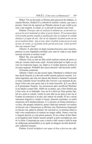 169MIKEL | Cine este ca Dumnezeu?
Mikel: Voi nu deveniţi ca Hristos prin procesul de înălţare, ci
sunteţi Hristos, fiindcă El a coborât în inimile voastre, aşa cum a
promis. Sunt mii de oameni pe Pământ cărora le-am vorbit şi pe
care i-am inspirat. La final, se va dovedi că autorul este Unul.
Elohim: Priveşte câte ai realizat în ultimul an, ai devenit cu-
noscut la nivel naţional şi chiar şi peste hotare. Fii recunoscător
Universului pentru reuşită şi analizează câte ai realizat în ceilalţi
douăzeci şi şapte de ani. Aici ai să răspunzi că până acum un an
nu ai realizat nimic. Aşa şi este, doar că până acum un an ai avut
nevoie să creşti, ca să poată să fie pornit procesul. A fost pornit!
Noi toţi suntem Unul!
Alberto: E adevărat că după moartea/trecerea unui maestru,
puterea sa este împărţită celorlalţi care sunt în viaţă şi care deţin
aceeaşi misiune şi acelaşi scop?
Mikel: Da, este adevărat.
Alberto: Este ca într-un film serial realizat extrem de prost ce
rula pe vremea când eram copil. Actorul principal se lupta cu cei
care nu respectau legea, iar, după ce îi ucidea puterea acelora îi
revenea negreşit. Probabil din cauza oboselii văd lucrurile astfel.
(Viziunea continuă)
Alberto: Când s-au dat aceste lupte, Pământul a strălucit mai
tare decât Soarele şi a devenit astfel soarele galaxiei noastre. Lu-
mina îngerului care este om născut din femeie a luminat Cosmosul
şi toate celelalte locuri locuibile din Univers s-au minunat de pu-
terea Celui care este peste toţi şi în toate lucrurile. Şi L-au slăvit
şi Îi pronunţau Numele. Au recunoscut apoi sacrificiul Mielului
şi au înţeles scopul Său. Altfel nu se putea, aşa a fost fiindcă aşa
a fost scris să se întâmple. Isus nu S-a slăvit pe Sine pentru fap-
tul că a ştiut şi a putut, vreme în care alţii nu au ştiut şi nici nu ar
fi putut să cunoască şi să ştie; nici măcar să creadă. El nu a salvat
omenirea împotriva voinţei ei înseşi, datorate neştiinţei, ca astfel
omenirea să Îi rămână datoare. Ci a promis că însăşi omenirea o
va face, din proprie iniţiativă, atunci când toţi oamenii vor realiza
că fiecare om e Dumnezeu şi Hristos este Dumnezeu împreună
cu fiecare om, până la ultimul. Iar calvarul se va termina când cu
toţii vom conştientiza că suntem un singur suflet. Atunci vom lua
o singură decizie şi vom primi puterea. El ne-a lăsat să fim liberi
şi învingători prin forţele noastre proprii şi prin exemplul pe care
ni l-a lăsat. Conştienţa pe care a creat-o câtă vreme a trăit în trup
ne călăuzeşte pretutindeni şi ne ajută să atingem nivelul desăvâr-
şirii sufletelor noastre.
Elohim: Există învăţători care spun că Isus a fost un om, alţii
 