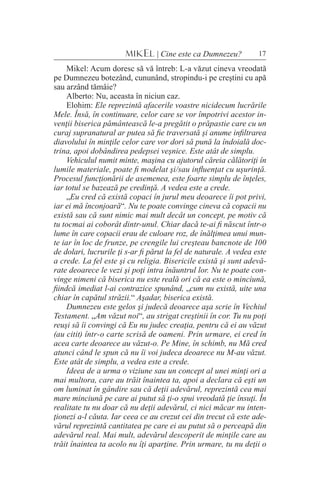 17MIKEL | Cine este ca Dumnezeu?
Mikel: Acum doresc să vă întreb: L-a văzut cineva vreodată
pe Dumnezeu botezând, cununând, stropindu-i pe creştini cu apă
sau arzând tămâie?
Alberto: Nu, aceasta în niciun caz.
Elohim: Ele reprezintă afacerile voastre nicidecum lucrările
Mele. Însă, în continuare, celor care se vor împotrivi acestor in-
venţii biserica pământească le-a pregătit o prăpastie care cu un
curaj supranatural ar putea să fie traversată şi anume infiltrarea
diavolului în minţile celor care vor dori să pună la îndoială doc-
trina, apoi dobândirea pedepsei veşnice. Este atât de simplu.
Vehiculul numit minte, maşina cu ajutorul căreia călătoriţi în
lumile materiale, poate fi modelat şi/sau influenţat cu uşurinţă.
Procesul funcţionării de asemenea, este foarte simplu de înţeles,
iar totul se bazează pe credinţă. A vedea este a crede.
„Eu cred că există copaci în jurul meu deoarece îi pot privi,
iar ei mă înconjoară“. Nu te poate convinge cineva că copacii nu
există sau că sunt nimic mai mult decât un concept, pe motiv că
tu tocmai ai coborât dintr-unul. Chiar dacă te-ai fi născut într-o
lume în care copacii erau de culoare roz, de înălţimea unui mun-
te iar în loc de frunze, pe crengile lui creşteau bancnote de 100
de dolari, lucrurile ţi s-ar fi părut la fel de naturale. A vedea este
a crede. La fel este şi cu religia. Bisericile există şi sunt adevă-
rate deoarece le vezi şi poţi intra înăuntrul lor. Nu te poate con-
vinge nimeni că biserica nu este reală ori că ea este o minciună,
fiindcă imediat l-ai contrazice spunând, „cum nu există, uite una
chiar în capătul străzii.“ Aşadar, biserica există.
Dumnezeu este gelos şi judecă deoarece aşa scrie în Vechiul
Testament. „Am văzut noi“, au strigat creştinii în cor. Tu nu poţi
reuşi să îi convingi că Eu nu judec creaţia, pentru că ei au văzut
(au citit) într-o carte scrisă de oameni. Prin urmare, ei cred în
acea carte deoarece au văzut-o. Pe Mine, în schimb, nu Mă cred
atunci când le spun că nu îi voi judeca deoarece nu M-au văzut.
Este atât de simplu, a vedea este a crede.
Ideea de a urma o viziune sau un concept al unei minţi ori a
mai multora, care au trăit înaintea ta, apoi a declara că eşti un
om luminat în gândire sau că deţii adevărul, reprezintă cea mai
mare minciună pe care ai putut să ţi-o spui vreodată ţie însuţi. În
realitate tu nu doar că nu deţii adevărul, ci nici măcar nu inten-
ţionezi a-l căuta. Iar ceea ce au crezut cei din trecut că este ade-
vărul reprezintă cantitatea pe care ei au putut să o perceapă din
adevărul real. Mai mult, adevărul descoperit de minţile care au
trăit înaintea ta acolo nu îţi aparţine. Prin urmare, tu nu deţii o
 