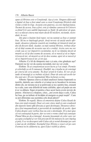170 Alberto Bacoi
spun că Hristos este o Conştienţă. Aşa şi este. Singura diferenţă
e faptul că Isus a fost omul care a creat Conştienţa Hristică câtă
vreme a trăit în trup. Aceasta este puterea, ea este înţelepciunea.
Tocmai de aceea, Isus a fost, este şi rămâne cunoscut în Univers
ca fiind Cel care umblă împreună cu Tatăl. Şi adevărat vă spun,
nu s-a născut cineva mai mare decât El nicăieri, niciunde, nicio-
dată, în veci.
Am spus-o înainte însă repet, voi nu sunteţi ca Isus ci sunteţi
Isus. Să nu se înţeleagă greşit. Aveţi nevoie să auziţi unele afir-
maţii, deoarece planeta voastră are tendinţa să întoarcă totul pe
dos de fiecare dată. Aşadar, cu toţii sunteţi Hristos, trebuie doar
să vă daţi seama de aceasta sau să o credeţi. Aceia care nu vor
crede sau se vor împotrivi cuvântului, nu le va rămâne decât să
moară ca să îşi dea seama de aceasta, să se nască şi să se împo-
trivească iar, să moară ca să îşi dea seama, apoi să se nască şi
să se împotrivească iar, şi tot aşa.
Alberto: Ce fel de tâmpenie mai e şi asta, cine gândeşte aşa?
Oamenii nu îşi vor da seama niciodată, nici nu vor crede.
Elohim: Tu ai conştientizat acest lucru şi l-ai simţit. Permite
şi celorlalţi ca să îl cunoască. Dealtfel, nu e treaba ta să convingi
pe cineva de ceva anume. Tu doar arată-le Calea. Ei vor şti pe
unde să meargă şi ce trebuie să facă. Doar de asta eşti acolo iar
Eu sunt aici. El este legământul Meu încheiat cu tine.
Alberto: Spunea cineva că dacă analizezi lumea împreună cu
teoriile, datinile sau valorile ei şi totuşi nu te încadrezi în niciuna
dintre ele, iar niciuna nu ţi se potriveşte şi nu e pentru tine, creează
tu o cale, care este diferită de toate celelalte, apoi cel puţin un om
ţi se va alătura. Sigur că pentru a face acest lucru avem nevoie de
putere. Altcineva a răspuns, citez, „noi avem deja o cale, Calea
lui Isus, pe ea trebuie să învăţăm să mergem cu paşii noştri“. Cum
se pot diferenţia sau asemăna cele două păreri?
Elohim: În regulă. Ideea că omenirea deţine Calea lăsată de
Isus este total eronată. Doar cei care citesc mult şi care evadează
din tiparele lumii află direcţia şi apoi destinaţia. Deoarece direc-
ţia a fost muşamalizată şi pervertită de instituţiile de acolo. Apoi
Calea despre care vorbea Isus nu este o destinaţie. El a mai spus
că voi cunoaşteţi în parte, dar va veni o vreme când veţi cunoaşte
Planul Meu pe de-a întregul. Aceasta înseamnă că celor care vor
accepta exemplul şi vor trăi precum El (în măsura în care înţeleg
şi pot), li se va descoperi atât Calea cât şi restul distanţei pe care
o mai au de străbătut. Exemplul Isus Hristos e exact cel pe care
îl urmezi tu în călătoria ta, apoi îl faci vizibil şi altora.
 