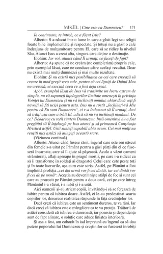 171MIKEL | Cine este ca Dumnezeu?
În continuare, te întreb, ce a făcut Isus?
Alberto: S-a născut într-o lume în care a găsit legi sau religii
foarte bine implementate şi respectate. Şi totuşi nu a găsit o cale
îndeajuns de mulţumitoare pentru El, care să se ridice la nivelul
Său. Atunci Isus a creat alta, singura care deţine o destinaţie.
Elohim: Iar voi, atunci când Îl urmaţi, ce faceţi de fapt?
Alberto: Aş spune că ne creăm (ne completăm) propria cale,
prin exemplul lăsat, care ne conduce către acelaşi rezultat. Doar
nu există mai mulţi dumnezei şi mai multe rezultate.
Elohim: Şi nu există nici posibilitatea ca cei care creează să
creeze în mod greşit vreo cale, pentru că cei lipsiţi de Duhul Meu
nu creează, ei execută ceea ce a fost deja creat.
Apoi, exemplul lăsat de Isus vă transmite un lucru extrem de
simplu, nu vă supuneţi înţelegerilor limitate omeneşti în privinţa
Voinţei lui Dumnezeu şi nu vă închinaţi omului, chiar dacă veţi fi
nevoiţi să fiţi ucişi pentru asta. Isus nu a rostit „închinaţi-vă Mie
pentru că Eu sunt Dumnezeu“, ci v-a îndemnat să Îl urmaţi, deci
să trăiţi aşa cum a trăit El, adică să nu va închinaţi nimănui. De
ce? Deoarece cu toţii suntem Dumnezeu. Însă omenirea nu a fost
pregătită să Îl înţeleagă pe Isus atunci şi să primească Conştienţa
Hristică astfel. Unii sunteţi capabili abia acum. Cei mai mulţi nu
reuşiţi nici astăzi să atingeţi această stare.
(Viziunea continuă)
Alberto: Atunci când fusese rănit, îngerul care este om născut
din femeie s-a uitat pe Pământ pentru a găsi părţi din el ce fuse-
seră încarnate, care să îl ajute să păşească. Acolo a văzut oameni
strâmtoraţi, aflaţi aproape în pragul morţii, pe care i-a ridicat ca
să îi transforme în soldaţi ai dragostei Celui care este peste toţi
şi în toate lucrurile, aşa cum este scris. Astfel, pe Pământ a fost
împlinită profeţia „cei din urmă vor fi cei dintâi, iar cei dintâi vor
fi cei de pe urmă“. Aceştia au devenit nişte stâlpi de foc şi sunt cei
care au prorocit pe Pământ pentru a doua oară, cei pe care întreg
Pământul i-a văzut, i-a iubit şi i-a urât.
Aici oamenii şi-au stricat copiii, învăţându-i să se ferească de
iubire pentru că iubirea doare. Astfel, ei le-au predestinat soarta
copiilor lor, deoarece realitatea răspunde în faţa credinţelor lor.
Dacă crezi că iubirea este un sentiment dureros, te va răni. Iar
dacă crezi că iubirea este o mângâiere ea te va proteja. Trăitorii de
astăzi consideră că iubirea e dureroasă, iar posesia şi dependenţa
sunt de fapt alinare, o soluţie care aduce liniştea interioară.
Şi aşa a fost, am coborât în iad împreună cu îngerul ca să dau
putere poporului lui Dumnezeu şi creştinilor ce fuseseră înrobiţi
 