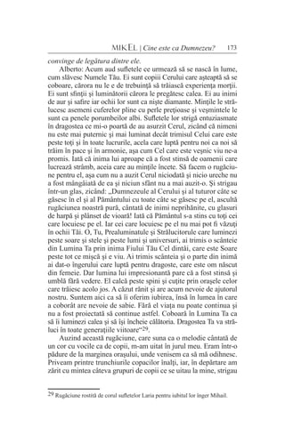 173MIKEL | Cine este ca Dumnezeu?
convinge de legătura dintre ele.
Alberto: Acum aud sufletele ce urmează să se nască în lume,
cum slăvesc Numele Tău. Ei sunt copiii Cerului care aşteaptă să se
coboare, cărora nu le e de trebuinţă să trăiască experienţa morţii.
Ei sunt sfinţii şi luminătorii cărora le pregătesc calea. Ei au inimi
de aur şi safire iar ochii lor sunt ca nişte diamante. Minţile le stră-
lucesc asemeni cuferelor pline cu perle preţioase şi veşmintele le
sunt ca penele porumbeilor albi. Sufletele lor strigă entuziasmate
în dragostea ce mi-o poartă de au asurzit Cerul, zicând că nimeni
nu este mai puternic şi mai luminat decât trimisul Celui care este
peste toţi şi în toate lucrurile, acela care luptă pentru noi ca noi să
trăim în pace şi în armonie, aşa cum Cel care este veşnic viu ne-a
promis. Iată că inima lui aproape că a fost stinsă de oamenii care
lucrează strâmb, aceia care au minţile încete. Să facem o rugăciu-
ne pentru el, aşa cum nu a auzit Cerul niciodată şi nicio ureche nu
a fost mângâiată de ea şi niciun sfânt nu a mai auzit-o. Şi strigau
într-un glas, zicând: „Dumnezeule al Cerului şi al tuturor câte se
găsesc în el şi al Pământului cu toate câte se găsesc pe el, ascultă
rugăciunea noastră pură, cântată de inimi neprihănite, cu glasuri
de harpă şi plânset de vioară! Iată că Pământul s-a stins cu toţi cei
care locuiesc pe el. Iar cei care locuiesc pe el nu mai pot fi văzuţi
în ochii Tăi. O, Tu, Prealuminatule şi Strălucitorule care luminezi
peste soare şi stele şi peste lumi şi universuri, ai trimis o scânteie
din Lumina Ta prin inima Fiului Tău Cel dintâi, care este Soare
peste tot ce mişcă şi e viu. Ai trimis scânteia şi o parte din inimă
ai dat-o îngerului care luptă pentru dragoste, care este om născut
din femeie. Dar lumina lui impresionantă pare că a fost stinsă şi
umblă fără vedere. El calcă peste spini şi cuţite prin oraşele celor
care trăiesc acolo jos. A căzut rănit şi are acum nevoie de ajutorul
nostru. Suntem aici ca să îi oferim iubirea, însă în lumea în care
a coborât are nevoie de sabie. Fără el viaţa nu poate continua şi
nu a fost proiectată să continue astfel. Coboară în Lumina Ta ca
să îi luminezi calea şi să îşi încheie călătoria. Dragostea Ta va stră-
luci în toate generaţiile viitoare“29.
Auzind această rugăciune, care suna ca o melodie cântată de
un cor cu vocile ca de copii, m-am uitat în jurul meu. Eram într-o
pădure de la marginea oraşului, unde venisem ca să mă odihnesc.
Priveam printre trunchiurile copacilor înalţi, iar, în depărtare am
zărit cu mintea câteva grupuri de copii ce se uitau la mine, strigau
29 Rugăciune rostită de corul sufletelor Laria pentru iubitul lor înger Mihail.
 