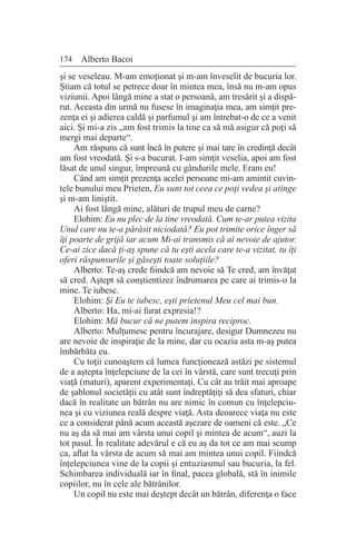174 Alberto Bacoi
şi se veseleau. M-am emoţionat şi m-am înveselit de bucuria lor.
Ştiam că totul se petrece doar în mintea mea, însă nu m-am opus
viziunii. Apoi lângă mine a stat o persoană, am tresărit şi a dispă-
rut. Aceasta din urmă nu fusese în imaginaţia mea, am simţit pre-
zenţa ei şi adierea caldă şi parfumul şi am întrebat-o de ce a venit
aici. Şi mi-a zis „am fost trimis la tine ca să mă asigur că poţi să
mergi mai departe“.
Am răspuns că sunt încă în putere şi mai tare în credinţă decât
am fost vreodată. Şi s-a bucurat. I-am simţit veselia, apoi am fost
lăsat de unul singur, împreună cu gândurile mele. Eram eu!
Când am simţit prezenţa acelei persoane mi-am amintit cuvin-
tele bunului meu Prieten, Eu sunt tot ceea ce poţi vedea şi atinge
şi m-am liniştit.
Ai fost lângă mine, alături de trupul meu de carne?
Elohim: Eu nu plec de la tine vreodată. Cum te-ar putea vizita
Unul care nu te-a părăsit niciodată? Eu pot trimite orice înger să
îţi poarte de grijă iar acum Mi-ai transmis că ai nevoie de ajutor.
Ce-ai zice dacă ţi-aş spune că tu eşti acela care te-a vizitat, tu îţi
oferi răspunsurile şi găseşti toate soluţiile?
Alberto: Te-aş crede fiindcă am nevoie să Te cred, am învăţat
să cred. Aştept să conştientizez îndrumarea pe care ai trimis-o la
mine. Te iubesc.
Elohim: Şi Eu te iubesc, eşti prietenul Meu cel mai bun.
Alberto: Ha, mi-ai furat expresia!?
Elohim: Mă bucur că ne putem inspira reciproc.
Alberto: Mulţumesc pentru încurajare, desigur Dumnezeu nu
are nevoie de inspiraţie de la mine, dar cu ocazia asta m-aş putea
îmbărbăta eu.
Cu toţii cunoaştem că lumea funcţionează astăzi pe sistemul
de a aştepta înţelepciune de la cei în vârstă, care sunt trecuţi prin
viaţă (maturi), aparent experimentaţi. Cu cât au trăit mai aproape
de şablonul societăţii cu atât sunt îndreptăţiţi să dea sfaturi, chiar
dacă în realitate un bătrân nu are nimic în comun cu înţelepciu-
nea şi cu viziunea reală despre viaţă. Asta deoarece viaţa nu este
ce a considerat până acum această aşezare de oameni că este. „Ce
nu aş da să mai am vârsta unui copil şi mintea de acum“, auzi la
tot pasul. În realitate adevărul e că eu aş da tot ce am mai scump
ca, aflat la vârsta de acum să mai am mintea unui copil. Fiindcă
înţelepciunea vine de la copii şi entuziasmul sau bucuria, la fel.
Schimbarea individuală iar în final, pacea globală, stă în inimile
copiilor, nu în cele ale bătrânilor.
Un copil nu este mai deştept decât un bătrân, diferenţa o face
 