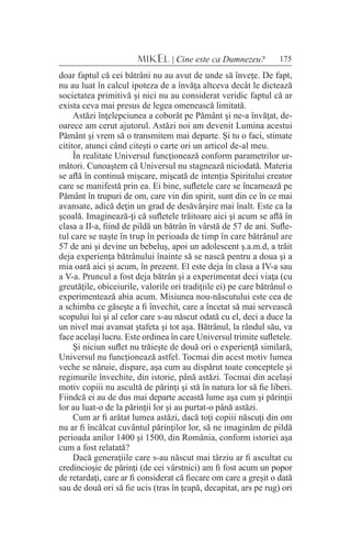 175MIKEL | Cine este ca Dumnezeu?
doar faptul că cei bătrâni nu au avut de unde să înveţe. De fapt,
nu au luat în calcul ipoteza de a învăţa altceva decât le dictează
societatea primitivă şi nici nu au considerat veridic faptul că ar
exista ceva mai presus de legea omenească limitată.
Astăzi înţelepciunea a coborât pe Pământ şi ne-a învăţat, de-
oarece am cerut ajutorul. Astăzi noi am devenit Lumina acestui
Pământ şi vrem să o transmitem mai departe. Şi tu o faci, stimate
cititor, atunci când citeşti o carte ori un articol de-al meu.
În realitate Universul funcţionează conform parametrilor ur-
mători. Cunoaştem că Universul nu stagnează niciodată. Materia
se află în continuă mişcare, mişcată de intenţia Spiritului creator
care se manifestă prin ea. Ei bine, sufletele care se încarnează pe
Pământ în trupuri de om, care vin din spirit, sunt din ce în ce mai
avansate, adică deţin un grad de desăvârşire mai înalt. Este ca la
şcoală. Imaginează-ţi că sufletele trăitoare aici şi acum se află în
clasa a II-a, fiind de pildă un bătrân în vârstă de 57 de ani. Sufle-
tul care se naşte în trup în perioada de timp în care bătrânul are
57 de ani şi devine un bebeluş, apoi un adolescent ş.a.m.d, a trăit
deja experienţa bătrânului înainte să se nască pentru a doua şi a
mia oară aici şi acum, în prezent. El este deja în clasa a IV-a sau
a V-a. Pruncul a fost deja bătrân şi a experimentat deci viaţa (cu
greutăţile, obiceiurile, valorile ori tradiţiile ei) pe care bătrânul o
experimentează abia acum. Misiunea nou-născutului este cea de
a schimba ce găseşte a fi învechit, care a încetat să mai servească
scopului lui şi al celor care s-au născut odată cu el, deci a duce la
un nivel mai avansat ştafeta şi tot aşa. Bătrânul, la rândul său, va
face acelaşi lucru. Este ordinea în care Universul trimite sufletele.
Şi niciun suflet nu trăieşte de două ori o experienţă similară,
Universul nu funcţionează astfel. Tocmai din acest motiv lumea
veche se năruie, dispare, aşa cum au dispărut toate conceptele şi
regimurile învechite, din istorie, până astăzi. Tocmai din acelaşi
motiv copiii nu ascultă de părinţi şi stă în natura lor să fie liberi.
Fiindcă ei au de dus mai departe această lume aşa cum şi părinţii
lor au luat-o de la părinţii lor şi au purtat-o până astăzi.
Cum ar fi arătat lumea astăzi, dacă toţi copiii născuţi din om
nu ar fi încălcat cuvântul părinţilor lor, să ne imaginăm de pildă
perioada anilor 1400 şi 1500, din România, conform istoriei aşa
cum a fost relatată?
Dacă generaţiile care s-au născut mai târziu ar fi ascultat cu
credincioşie de părinţi (de cei vârstnici) am fi fost acum un popor
de retardaţi, care ar fi considerat că fiecare om care a greşit o dată
sau de două ori să fie ucis (tras în ţeapă, decapitat, ars pe rug) ori
 