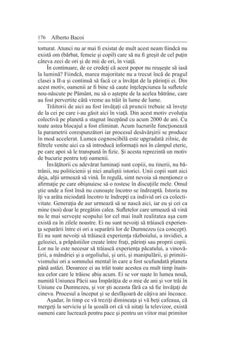 176 Alberto Bacoi
torturat. Atunci nu ar mai fi existat de mult acest neam fiindcă nu
există om (bărbat, femeie şi copil) care să nu fi greşit de cel puţin
câteva zeci de ori şi de mii de ori, în viaţă.
În continuare, de ce credeţi că acest popor nu reuşeşte să iasă
la lumină? Fiindcă, marea majoritate nu a trecut încă de pragul
clasei a II-a şi continuă să facă ce a învăţat de la părinţii ei. Din
acest motiv, oamenii ar fi bine să caute înţelepciunea la sufletele
nou-născute pe Pământ, nu să o aştepte de la acelea bătrâne, care
au fost pervertite câtă vreme au trăit în lume de lume.
Trăitorii de aici au fost învăţaţi că pruncii trebuie să înveţe
de la cei pe care i-au găsit aici în viaţă. Din acest motiv evoluţia
colectivă pe planetă a stagnat începând cu acum 2000 de ani. Cu
toate astea blocajul a fost eliminat. Acum lucrurile funcţionează
la parametrii corespunzători iar procesul desăvârşirii se produce
în mod accelerat. Lumea cognoscibilă este upgradată zilnic, de
filtrele venite aici ca să introducă informaţii noi în câmpul eteric,
pe care apoi să le transpună în fizic. Şi acesta reprezintă un motiv
de bucurie pentru toţi oamenii.
Învăţătorii cu adevărat luminaţi sunt copiii, nu tinerii, nu bă-
trânii, nu politicienii şi nici analiştii istorici. Unii copii sunt aici
deja, alţii urmează să vină. În regulă, simt nevoia să menţionez o
afirmaţie pe care obişnuiesc să o rostesc în discuţiile mele. Omul
ştie unde a fost însă nu cunoaşte încotro se îndreaptă. Istoria nu
îţi va arăta niciodată încotro te îndrepţi ca individ ori ca colecti-
vitate. Generaţia de aur urmează să se nască aici, iar eu şi cei ca
mine (noi) doar le pregătim calea. Sufletelor care urmează să vină
nu le mai serveşte scopului lor cel mai înalt realitatea aşa cum
există ea în zilele noastre. Ei nu sunt nevoiţi să trăiască experien-
ţa separării între ei ori a separării lor de Dumnezeu (ca concept).
Ei nu sunt nevoiţi să trăiască experienţa războiului, a invidiei, a
geloziei, a prăpăstiilor create între fraţi, părinţi sau proprii copii.
Lor nu le este necesar să trăiască experienţa păcatului, a vinovă-
ţirii, a mândriei şi a orgoliului, şi urii, şi manipulării, şi primiti-
vismului ori a somnului mental în care a fost scufundată planeta
până astăzi. Deoarece ei au trăit toate acestea cu mult timp înain-
tea celor care le trăiesc abia acum. Ei se vor naşte în lumea nouă,
numită Uniunea Păcii sau Împărăţia de o mie de ani şi vor trăi în
Uniune cu Dumnezeu, şi vor şti aceasta fără ca să fie învăţaţi de
cineva. Procesul a început şi se desfăşoară de câţiva ani încoace.
Aşadar, în timp ce vă treziţi dimineaţa şi vă beţi cafeaua, că
mergeţi la serviciu şi la şcoală ori că vă uitaţi la televizor, există
oameni care lucrează pentru pace şi pentru un viitor mai primitor
 