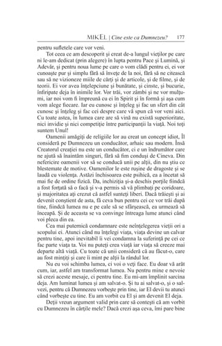 177MIKEL | Cine este ca Dumnezeu?
pentru sufletele care vor veni.
Tot ceea ce am descoperit şi creat de-a lungul vieţilor pe care
ni le-am dedicat (prin alegere) în lupta pentru Pace şi Lumină, şi
Adevăr, şi pentru noua lume pe care o vom clădi pentru ei, ei vor
cunoaşte pur şi simplu fără să înveţe de la noi, fără să ne citească
sau să ne vizioneze miile de cărţi şi de articole, şi de filme, şi de
teorii. Ei vor avea înţelepciune şi bunătate, şi cinste, şi bucurie,
înfiripate deja în inimile lor. Vor trăi, vor zâmbi şi ne vor mulţu-
mi, iar noi vom fi împreună cu ei în Spirit şi în formă şi aşa cum
vom alege fiecare. Iar eu cunosc şi înţeleg şi fac un sfert din cât
cunosc şi înţeleg şi fac cei despre care vă spun că vor veni aici.
Cu toate astea, în lumea care are să vină nu există superioritate,
nici invidie şi nici competiţie între participanţii la viaţă. Noi toţi
suntem Unul!
Oamenii amăgiţi de religiile lor au creat un concept idiot, Îl
consideră pe Dumnezeu un conducător, arhaic sau modern. Însă
Creatorul creaţiei nu este un conducător, ci e un îndrumător care
ne ajută să înaintăm singuri, fără să fim conduşi de Cineva. Din
nefericire oamenii vor să se conducă unii pe alţii, din nu ştiu ce
blestemate de motive. Oamenilor le este ruşine de dragoste şi se
laudă cu violenţa. Astăzi închisoarea este psihică, ea a încetat să
mai fie de ordine fizică. Da, inchiziţia şi-a deschis porţile fiindcă
a fost forţată să o facă şi v-a permis să vă plimbaţi pe coridoare,
şi majoritatea aţi crezut că astfel sunteţi liberi. Dacă trăieşti şi ai
devenit conştient de asta, fă ceva bun pentru cei ce vor trăi după
tine, fiindcă lumea nu e pe cale să se sfârşească, ea urmează să
înceapă. Şi de aceasta se va convinge întreaga lume atunci când
voi pleca din ea.
Cea mai puternică condamnare este neînţelegerea vieţii ori a
scopului ei. Atunci când nu înţelegi viaţa, viaţa devine un calvar
pentru tine, apoi inevitabil îi vei condamna la suferinţă pe cei ce
fac parte viaţa ta. Voi nu puteţi crea viaţă iar viaţa să creeze mai
departe altă viaţă. Cu toate că unii consideră că au făcut-o, care
au fost minţiţi şi care îi mint pe alţii la rândul lor.
Nu eu voi schimba lumea, ci voi o veţi face. Eu doar vă arăt
cum, iar, astfel am transformat lumea. Nu pentru mine e nevoie
să crezi aceste mesaje, ci pentru tine. Eu mi-am împlinit sarcina
deja. Am luminat lumea şi am salvat-o. Şi tu ai salvat-o, şi o sal-
vezi, pentru că Dumnezeu vorbeşte prin tine, iar El devii tu atunci
când vorbeşte cu tine. Eu am vorbit cu El şi am devenit El deja.
Deţii vreun argument valid prin care să conteşti că am vorbit
cu Dumnezeu în cărţile mele? Dacă crezi aşa ceva, îmi pare bine
 